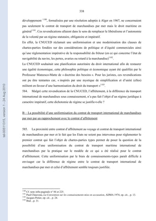 338
développement 1100
, formalisées par une résolution adoptée à Alger en 1967, ne concernaient
pas seulement le contrat de transport de marchandises par mer mais le droit maritime en
général1101
. Ces revendications allaient dans le sens de remplacer le libéralisme et l’autonomie
de la volonté par un régime statutaire, obligatoire et impératif.
En effet, la CNUCED réclamait une uniformisation et une modernisation des clauses de
chartes-parties fondées sur des considérations de politique et d’équité commerciales ainsi
qu’une réglementation impérative de la responsabilité du fréteur (en ce qui concerne l’état de
navigabilité du navire, les pertes, avaries ou retard à la marchandise)1102
.
La CNUCED souhaitait une planification autoritaire du droit international afin de restaurer
une égalité économique, cette philosophie politique et économique ayant été qualifiée par le
Professeur Mateesco-Matte de « doctrine des besoins ». Pour les juristes, ces revendications
ont pu être tentantes car, « inspirés par une mystique de simplification et d’unité (elles)
militent en faveur d’une harmonisation du droit du transport »1103
.
584. Malgré cette revendication de la CNUCED, l’affrètement, à la différence du transport
international de marchandises sous connaissement, n’a pas fait l’objet d’un régime juridique à
caractère impératif, cette dichotomie de régime se justifie-t-elle ?
B – La possibilité d’une uniformisation du contrat de transport international de marchandises
par mer par un rapprochement avec le contrat d’affrètement
585. La proximité entre contrat d’affrètement au voyage et contrat de transport international
de marchandises par mer et le fait que les Etats ne soient pas intervenus pour réglementer le
premier contrat qui fait l’objet de chartes-parties types permet de poser la question de la
possibilité d’une uniformisation du contrat de transport maritime international de
marchandises par la pratique sur le modèle de ce qui a été réalisé pour le contrat
d’affrètement. Cette uniformisation par le biais de connaissements-types paraît difficile à
envisager car la différence de régime entre le contrat de transport international de
marchandises par mer et celui d’affrètement semble toujours justifiée.
1100
Cf. note infra paginale n° 84 et 225.
1101
Paul Chauveau, La Convention sur les connaissements mise en accusation, ADMA 1974, op. cit. , p. 13.
1102
Jacques Potier, op. cit. , p. 24.
1103
Ibid. , p. 31.
tel-00511315,version1-24Aug2010
 