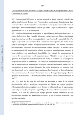 339
1) Les justifications de la dichotomie de régime entre le contrat de transport maritime et celui
d’affrètement au voyage
586. Les contrats d’affrètement ne sont pas soumis à un régime impératif, excepté le cas
spécial des affrètements donnant lieu à l’émission d’un connaissement. En ce domaine, règne
l’autonomie de la volonté, une certaine uniformité des chartes-parties ayant tout de même été
obtenue par l’établissement de règles codifiées qui ont fait l’objet de publications. Ce régime
apparaît efficace en ce qu’il dure toujours.
587. Plusieurs éléments peuvent expliquer la pérennité de ce système de clauses-types en
matière d’affrètement. Il y a d’abord le fait que ces contrats-types sont élaborés et utilisés par
des professionnels et sont donc en principe adaptés à leurs besoins. Il y a ensuite le fait qu’un
régime souple fondé sur l’autonomie de la volonté avec à sa disposition des chartes-parties
types est beaucoup plus adapté à la disparité de situations de faits. Cette disparité existe entre
différents types d’affrètement, selon la marchandise, la zone concernée... et a fortiori existe
car les situations de fait entre fréteur et affréteur au voyage et entre chargeurs et armateurs de
lignes régulières, sont radicalement dissemblables. Par exemple les chartes-parties de
transport de vrac contiennent pour la plupart une clause F.I.O. (free in and out) qui met les
opérations de chargement ou de déchargement à la charge de l’affréteur (ou des chargeurs et
réceptionnaires dont il est responsable). Ces clauses ont une importance fondamentale pour ce
type de transport puisque « l’armateur d’un vraquier est amené à transporter toutes sortes de
marchandises, sur toutes les mers du monde. Son navire fréquente de très nombreux ports
dont il ne connaît pas les caractéristiques nautiques et dans lesquels il ne dispose localement
d’aucune infrastructure. Il est donc fondamental pour lui de ne pas être impliqué dans les
opérations de manutention ». On voit donc l’intérêt de cette clause adaptée au transport de
vrac1104
.
588. Il a déjà été fait état des difficultés que présentait le choix de la méthode
conventionnelle, celles-ci constituant certainement un élément de réponse expliquant
l’absence de réglementation impérative en ce domaine et militent en faveur de la pratique des
contrats-types. En effet, un système impératif pour fonctionner harmonieusement doit être
cohérent, il ne doit pas contenir par exemple plusieurs normes impératives de type
conventionnel contenant des dispositions différentes. Il doit de surcroît bénéficier d’une
adhésion universelle.
1104
François Arradon, Vues sur mer : « F.I.O. », un mode de transport défini en trois lettres, Lettre
d’information de la Chambre Arbitrale Maritime de Paris, n° 6, 2004-2005, p. 1.
tel-00511315,version1-24Aug2010
 