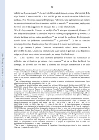 34
stabilité sur le mouvement »104
. La prévisibilité est généralement associée à la lisibilité de la
règle de droit, à son accessibilité et à sa stabilité qui sont autant de caractères de la sécurité
juridique. Pour Messieurs Jacquet et Delebecque, l’adoption d’une réglementation en matière
de commerce international devrait assurer « stabilité et sécurité »105
aux relations juridiques et
favoriser ainsi le développement des échanges dans la société internationale.
Si le développement des échanges est un objectif qu’il n’est pas nécessaire de démontrer, il
faut en revanche accepter l’axiome selon lequel la sécurité juridique permet d’y parvenir. La
sécurité juridique est une notion protéiforme106
qui connaît de nombreux développements
actuels devant les juridictions administratives107
et judiciaires108
. Du fait du caractère
complexe et incertain de cette notion, il est nécessaire de la manier avec précaution.
En ce qui concerne à présent l’harmonie internationale, celle-ci permet d’assurer la
prévisibilité du droit. L’harmonie internationale idéale serait de parvenir à une législation
unique applicable aux relations internationales, en un mot d’unifier le droit.
34. Ainsi l’existence d’un droit uniforme permettrait d’éliminer les malentendus et
difficultés des civilisations qui doivent vivre ensemble109
et par ce biais faciliterait les
échanges. La diversité des lois dans le domaine des échanges commerciaux a un coût
104
M. Chevillier-Gendreau, Introduction générale au droit, Paris, Eyrolle, 1990, p. 77.
105
Jean-Michel Jacquet et Philippe Delebecque estiment que le commerce international « a un besoin vital de
droit » qu’ « il apporte aussi stabilité et sécurité » (…) et qu’ « il est à prévoir que le commerce se déployant
dans une société foncièrement homogène et où les conflits d’intérêts sont considérables et les enjeux énormes,
toutes les fins du droit seront sollicitées ». In Droit du commerce international, 3ème
édition Cours, Dalloz Paris
2002, n° 8.
106
Le Professeur Chapus relève que « les facettes du principe de sécurité juridique sont innombrables », Droit
administratif général, T1, Montchrestien 2001, p. 106.
107
Ce principe de sécurité juridique a été consacré par le Conseil d’Etat dans la décision « société KPMG » du
24/03/2006, cet arrêt faisant suite aux préoccupations relatives à la sécurité juridique figurant dans le Rapport
public 2006 de la Section du Rapport et des études du Conseil d’Etat. Paul Cassia, La sécurité juridique, un
« nouveau » principe général du droit aux multiples facettes, D 2006, n° 18, p. 1190 et s. D’autre part il faut
indiquer que le Conseil constitutionnel statue sur la conformité des lois au principe de sécurité juridique. Cf. sur
ce point B. Mathieu, La sécurité juridique : un principe constitutionnel clandestin mais efficient, Mélanges
Patrice Gélard, LGDJ Paris 1999, p. 302.
108
La Cour de cassation considère, au sujet de l’application immédiate des solutions jurisprudentielles nouvelles,
que les justiciables ne sauraient revendiquer le droit au maintien d’une jurisprudence « figée », « immuable » ou
encore « constante ». Sur ce point, entre autres, Cass. Civ. I. 09/10/2001, D 2001, J. p. 3470 ; Cass. Civ. II
08/07/2004, D 2004, J, p. 2956 ; Cass. Soc. 17/12/2004, D 2005, IR, p. 110. Cette jurisprudence et le Rapport
Molfessis sur les revirements de jurisprudence (qui a été remis au premier Président de la Cour de cassation le
30/11/2004 et qui encourage la Cour de cassation à poursuivre dans ce sens, tout en préconisant que la Cour
suprême puisse moduler dans le temps les effets de sa décision en s’abstenant d’appliquer la solution nouvelle à
certaines espèces) sont très critiqués par la doctrine. Selon d’éminents auteurs, cette rétroactivité des revirements
de jurisprudence porte atteinte à la séparation des pouvoirs, à la prohibition des arrêts de règlement mais aussi et
surtout au principe de sécurité juridique. Cf. sur ce point : C. Radé, La rétroactivité des revirements de
jurisprudence, D 2005, Chronique, p. 988. Vincent Heuzé, A propos du rapport sur les revirements de
jurisprudence, une réaction entre indignation et incrédulité, JCP éd. générale 2005, n° 14, 1 p. 671. William
Dross, La jurisprudence est-elle seulement rétroactive ? (à propos de l’application dans le temps des
revirements de jurisprudence), D 2006, Chronique p. 472.
109
En ce sens, cf. colloque sous la direction de M. Cappelletti, Nouvelles perspectives d’un droit commun de
l’Europe, Leyden et Bruxelles, 1978.
tel-00511315,version1-24Aug2010
 