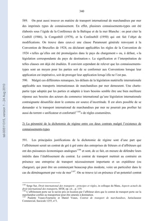 340
589. On peut aussi trouver en matière de transport international de marchandises par mer
des imprimés types de connaissement. En effet, plusieurs connaissements-types ont été
élaborés sous l’égide de la Conférence de la Baltique et de la mer Blanche : on peut citer la
Conbill (1946), la Congenbill (1978), et la Conlinebill (1950) qui ont fait l’objet de
modifications. On trouve dans ceux-ci une clause Paramount générale renvoyant à la
Convention de Bruxelles de 1924, ou déclarant applicables les règles de la Convention de
1924 « telles qu’elles ont été promulguées dans le pays du chargement » ou, à défaut, « la
législation correspondante du pays de destination ». La signification et l’interprétation de
telles clauses ont déjà été étudiées. Il convient cependant de relever que les connaissements-
types sont un moyen pour les parties soit de se conformer aux Conventions lorsque leur
application est impérative, soit de proroger leur application lorsqu’elle ne l’est pas.
590. Malgré ces différentes remarques, les défauts de la législation matérielle internationale
applicable aux transports internationaux de marchandises par mer demeurent. Une charte-
partie type adoptée par les parties et adaptée à leurs besoins semble être une bien meilleure
réponse aux besoins des acteurs du commerce international qu’une législation internationale
contraignante désunifiée dont le contenu est source d’incertitude. Il est alors possible de se
demander si le transport international de marchandises par mer ne pourrait pas profiter lui
aussi du torrent « unificateur et confortatif 1105
» de règles coutumières.
2) La pérennité de la dichotomie de régime entre ces deux contrats malgré l’existence de
connaissements-types
591. Les principales justifications de la dichotomie de régime sont d’une part que
l’affrètement serait un contrat de gré à gré entre des entreprises de fréteurs et d’affréteurs qui
ont des puissances économiques analogues1106
et sont, de ce fait, en mesure de défendre leurs
intérêts dans l’établissement du contrat. Le contrat de transport mettrait au contraire en
présence une entreprise de transport nécessairement importante et un expéditeur (ou
chargeur), qui peut être un commerçant beaucoup plus modeste, voire un particulier dans le
cas du déménagement par voie de mer1107
. On se trouve ici en présence d’un potentiel contrat
1105
Serge Sur, Droit international des transports : principes et règles, in colloque du Mans, Aspects actuels du
droit international des transports, SFDI, op. cit. , p. 119.
1106
L’affrètement porte sur le navire pris en location par l’affréteur alors que le contrat de transport porte sur la
marchandise confiée au transporteur pour être amenée à destination.
1107
Paulette Veaux-Fournerie et Daniel Veaux, Contrat de transport de marchandises, Jurisclasseur
Commercial, fascicule 1255, n°3.
tel-00511315,version1-24Aug2010
 