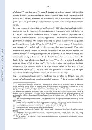 341
d’adhésion1108
, « pré-imprimé »1109
, auquel le chargeur ne peut rien changer. Le transporteur
risquant d’imposer des clauses allégeant ou supprimant de façon abusive sa responsabilité.
D’autre part, l’absence de convention internationale dans le domaine de l’affrètement se
justifie par le fait que la pratique anglo-saxonne a largement unifié les règles habituellement
suivies.
En ce qui concerne la pérennité de ces justifications, il a déjà été expliqué que le déséquilibre
fondamental entre les chargeurs et les transporteurs était de moins en moins vrai, d’abord car
il existe des chargeurs très importants et ensuite car ceux-ci se réunissent en groupements. A
ce sujet, le Professeur Rémond-Gouilloud rappelle que « l’hétérogénéité des chargeurs ne doit
pas tromper. L’image du petit chargeur abandonné aux griffes du transporteur tout puissant
paraît singulièrement désuète à l’ère des N.V.O.C.C.1110
et autres magnats de l’organisation
des transports »1111
. Malgré cela le développement d’un droit corporatif, d’une auto-
réglementation par les usagers du transport international par mer de leurs rapports sans
sanction publique1112
, autre que celle garantie par les tribunaux en cas de non-respect de la loi
contractuelle, n’est pas chose aisée. Il a été fait état de l’échec de la mise en oeuvre des
Règles de La Haye, adoptées sous l’égide de l’I.L.A.1113
en 1921, le modèle de ces Règles
étant les Règles d’York et d’Anvers1114
. Ces Règles avaient pour fondement la liberté
contractuelle. Les délégués réunis à La Haye avaient insisté sur leur souci d’éviter
l’intervention législative1115
. Une telle chose étant possible à la condition que ces règles
rencontrent une adhésion générale et permanente ou en tout cas très large.
592. Les armateurs français ont très rapidement mis en valeur les difficultés que cette
tentative d’uniformisation du connaissement allait rencontrer1116
. Ils se montrent rapidement
1108
« Contrat conclu entre deux parties dont l’une ne peut en fait discuter les différentes clauses, et n’a que la
liberté d’accepter ou de refuser le contenu global de la proposition de convention ». Lexique des termes
juridiques, sous la direction de Raymond Guillien et Jean Vincent, Dalloz, 15ème
éd, 2005.
1109
Messieurs Bonassies et Scapel disant ainsi du connaissement : « les connaissements sont aujourd’hui établis
sur une forme pré-imprimée, recto-verso. Sur le recto figurent le nom et le « logo » du transporteur, le nom du
chargeur, celui du destinataire … Au verso figurent les conditions du contrat, le plus souvent imprimées en très
petit caractère. », Pierre Bonassies et Christian Scapel, Traité de droit maritime, LGDJ Paris, 2006, n° 938, p.
602 et 603.
1110
« Non vessel operating common carrier », il s’agit d’un acheteur de capacité de transport maritime qu’il offre
à des clients.
1111
Citée par Olivier Cachard in Les clauses relatives à la compétence internationale dans les connaissements :
consensualisme ou formalisme ? , mémoire de DEA soutenu à Paris II en 1997, n° 80.
1112
Serge Sur, Droit international des transports : principes et règles, op. cit. , p. 120.
1113
Association de Droit International, Comité de droit maritime.
1114
Léopold Dor, Les Règles de La Haye, 1921, Compte rendu critique de la Conférence de la Haye, Autran,
XXXIII.
1115
René Rodière, Traité général de droit maritime, affrètement et transport, Tome II, Dalloz Paris, 1968, 472 p.
, spé p. 367, 368 et 369.
1116
Paul de Rousiers, Les Règles de La Haye et leur mise en application, le point de vue des armateurs français,
Autran, XXXIII, 683.
tel-00511315,version1-24Aug2010
 