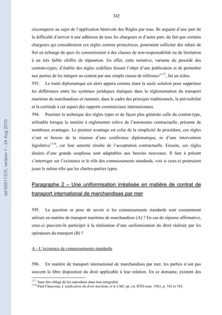342
circonspects au sujet de l’application bénévole des Règles par tous. Ils arguent d’une part de
la difficulté d’arriver à une adhésion de tous les chargeurs et d’autre part, du fait que certains
chargeurs qui considéraient ces règles comme protectrices, pourraient solliciter des rabais de
fret en échange de quoi ils consentiraient à des clauses de non-responsabilité ou de limitation
à un très faible chiffre de réparation. En effet, cette tentative, variante du procédé des
contrats-types, d’établir des règles codifiées faisant l’objet d’une publication et de permettre
aux parties de les intégrer au contrat par une simple clause de référence1117
, fut un échec.
593. Le traité diplomatique est alors apparu comme étant la seule solution pour supprimer
les différences entre les systèmes juridiques étatiques dans la réglementation du transport
maritime de marchandises et ramener, dans le cadre des principes traditionnels, la prévisibilité
et la certitude à cet aspect des rapports commerciaux internationaux.
594. Pourtant la technique des règles types et de façon plus générale celle du contrat-type,
utilisable lorsque la matière à réglementer relève de l’autonomie contractuelle, présente de
nombreux avantages. Le premier avantage est celui de la simplicité de procédure, ces règles
n’ont ni besoin de la réunion d’une conférence diplomatique, ni d’une intervention
législative1118
, car leur autorité résulte de l’acceptation contractuelle. Ensuite, ces règles
douées d’une grande souplesse sont adaptables aux besoins nouveaux. Il faut à présent
s’interroger sur l’existence et le rôle des connaissements standards, voir si ceux-ci pourraient
jouer le même rôle que les chartes-parties types.
Paragraphe 2 – Une uniformisation irréalisée en matière de contrat de
transport international de marchandises par mer
595. La question se pose de savoir si les connaissements standards sont couramment
utilisés en matière de transport maritime de marchandises (A) ? En cas de réponse affirmative,
ceux-ci peuvent-ils participer à la réalisation d’une uniformisation du droit réalisée par les
opérateurs du transport (B) ?
A - L’existence de connaissements standards
596. En matière de transport international de marchandises par mer, les parties n’ont pas
souvent la libre disposition du droit applicable à leur relation. En ce domaine, existent des
1117
Sans être obligé de les reproduire dans leur intégralité.
1118
Paul Chauveau, L’unification du droit maritime et le CMI, op. cit. RTD com. 1963, p. 742 et 743.
tel-00511315,version1-24Aug2010
 
