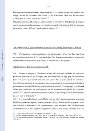 343
Conventions internationales ayant valeur impérative. Les parties ont, en cette matière, pour
unique latitude de soumettre leur contrat à une Convention alors que les conditions
d’application de celle-ci ne sont pas réunies1119
.
Malgré tout, la standardisation des connaissements et l’inventivité de la pratique à imaginer
des formes contractuelles adaptées à ses besoins surprend, cette pratique doit être examinée
(1) avant de voir les difficultés qu’elle pourrait soulever (2).
1) L’identification de connaissements standards ou de documents imaginés par la pratique
597. L’existence de connaissement-types peut être recherchée d’une part, dans l’existence
de connaissements standards (a) mais aussi dans celle de documents originaux répondant à
des besoins technologiques ou économiques et imaginés par la pratique (b).
a) l’identification de connaissements standards
598. Comme le souligne le Professeur Cachard, « le secteur du transport fait assurément
partie des domaines où les échanges sont institutionnalisés et régis par des conventions
types »1120
. Les connaissements standards sont utilisés dans la quasi-totalité des contrats de
transports internationaux de marchandises sous connaissement et présentent une similitude de
présentation et une répétition d’un certain nombre de clauses. C’est pourquoi Lord Diplock
classe sans distinction les chartes-parties et les connaissements parmi les « standard
forms »1121
. Cette standardisation des connaissements ne tend-elle pas vers la transformation
de ceux-ci en contrats-types ?
599. A ce sujet, le Professeur Jambu-Merlin écrit que « les connaissements sont rarement, à
la différence des chartes-parties, des formules types. Certes il existe en chaque pays du moins
une tendance à l’uniformité des connaissements, non seulement dans la présentation
matérielle mais aussi dans la rédaction de certaines clauses, mais chaque armement utilise ses
1119
Se reporter à l’étude sur les clauses Paramount, infra n° 617 et s.
1120
Olivier Cachard, observations sous Cass. Com, 14/10/2004, navire Hornwind, DMF 2005, n° 657, p. 258.
1121
Cité par Antonio Boggiano, International Standard Contracts : the price of fairness, Graham and Trotman,
1991, p. 1.
tel-00511315,version1-24Aug2010
 