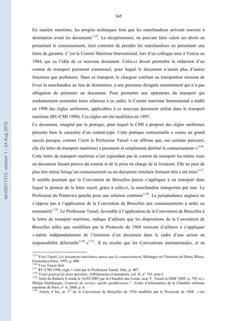 345
En matière maritime, les progrès techniques font que les marchandises arrivent souvent à
destination avant les documents1125
. Le réceptionnaire, ne pouvant faire valoir ses droits en
présentant le connaissement, était contraint de prendre les marchandises en présentant une
lettre de garantie. C’est le Comité Maritime International, lors d’un colloque tenu à Venise en
1984, qui eu l’idée de ce nouveau document. Celui-ci devait permettre la rédaction d’un
contrat de transport purement consensuel, pour lequel le document n’aurait plus d’autres
fonctions que probatoire. Dans ce transport, le chargeur confiant au transporteur mission de
livrer la marchandise au lieu de destination, à une personne désignée nommément qui n’a pas
obligation de présenter un document. Pour permettre aux opérateurs du transport qui
souhaiteraient soumettre leurs relations à ce cadre, le Comité maritime International a établi
en 1990 des règles uniformes, applicables à ce nouveau document utilisé dans le transport
maritime (RU-CMI 1990). Ces règles ont été modifiées en 1993.
Ce document, imaginé par la pratique, pour lequel le CMI a proposé des règles uniformes
présente bien le caractère d’un contrat-type. Cette pratique contractuelle a connu un grand
succès puisque, comme l’écrit le Professeur Tassel « on affirme que, sur certains parcours,
elle (la lettre de transport maritime) a purement et simplement détrôné le connaissement »1126
.
Cette lettre de transport maritime n’est cependant pas le contrat de transport lui-même mais
un document faisant preuve du contrat et de la prise en charge de la livraison. Elle ne peut de
plus être émise lorsqu’un connaissement ou un document similaire formant titre a été émis1127
.
Il semble pourtant que la Convention de Bruxelles puisse s’appliquer à un transport dans
lequel le porteur de la lettre reçoit, grâce à celle-ci, la marchandise transportée par mer. Le
Professeur du Pontavice penche pour une solution contraire1128
. La jurisprudence anglaise ne
s’oppose pas à l’application de la Convention de Bruxelles aux connaissements à ordre ou
nominatifs1129
. Le Professeur Tassel, favorable à l’application de la Convention de Bruxelles à
la lettre de transport maritime, indique d’ailleurs que les dispositions de la Convention de
Bruxelles telles que modifiées par le Protocole de 1968 trouvent d’ailleurs à s’appliquer
« même indépendamment de l’émission d’un document dans le cadre d’une action en
responsabilité délictuelle1130
»1131
. Il en résulte que les Conventions internationales, et en
1125
Yves Tassel, Les documents maritimes autres que le connaissement, Mélanges en l’honneur de Henry Blaise,
Economica Paris, 1995, p. 400.
1126
Yves Tassel ibid.
1127
RU-CMI 1990, règle 1 citée par le Professeur Tassel, ibid., p. 407.
1128
Traité général de droit maritime, Affrètements et transports, vol. II, n° 743, note I.
1129
Arrêt du Rafaela S rendu le 16/02/2005 par la Chambre des Lords, note Y. Tassel in DMF 2005, p. 795 et s.
Philipe Delebecque, Contrats de service, quelle qualification ? , Lettre d’information de la Chambre arbitrale
maritime de Paris, n° 4, 2004, p. 4.
1130
Article 4 bis, al. 1er
de la Convention de Bruxelles de 1924 modifiée par le Protocole de 1968 : « les
tel-00511315,version1-24Aug2010
 