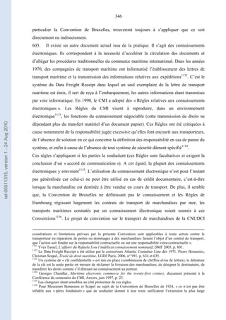 346
particulier la Convention de Bruxelles, trouveront toujours à s’appliquer que ce soit
directement ou indirectement.
603. Il existe un autre document actuel issu de la pratique. Il s’agit des connaissements
électroniques. Ils correspondent à la nécessité d’accélérer la circulation des documents et
d’alléger les procédures traditionnelles du commerce maritime international. Dans les années
1970, des compagnies de transport maritime ont informatisé l’établissement des lettres de
transport maritime et la transmission des informations relatives aux expéditions1132
. C’est le
système du Data Freight Receipt dans lequel un seul exemplaire de la lettre de transport
maritime est émis, il sert de reçu à l’embarquement, les autres informations étant transmises
par voie informatique. En 1990, le CMI a adopté des « Règles relatives aux connaissements
électroniques ». Les Règles du CMI visent à reproduire, dans un environnement
électronique1133
, les fonctions du connaissement négociable (cette transmission de droits ne
dépendant plus du transfert matériel d’un document papier). Ces Règles ont été critiquées à
cause notamment de la responsabilité jugée excessive qu’elles font encourir aux transporteurs,
de l’absence de solution en ce qui concerne la définition des responsabilité en cas de panne du
système, et enfin à cause de l’absence de tout système de sécurité dûment spécifié1134
.
Ces règles s’appliquent si les parties le souhaitent (ces Règles sont facultatives et exigent la
conclusion d’un « accord de communication »). A cet égard, la plupart des connaissements
électroniques y renvoient1135
. L’utilisation du connaissement électronique n’est pour l’instant
pas généralisée car celui-ci ne peut être utilisé en cas de crédit documentaire, c’est-à-dire
lorsque la marchandise est destinée à être vendue en cours de transport. De plus, il semble
que, la Convention de Bruxelles ne définissant pas le connaissement et les Règles de
Hambourg régissant largement les contrats de transport de marchandises par mer, les
transports maritimes constatés par un connaissement électronique soient soumis à ces
Conventions1136
. Le projet de convention sur le transport de marchandises de la CNUDCI
exonérations et limitations prévues par la présente Convention sont applicables à toute action contre le
transporteur en réparation de pertes ou dommages à des marchandises faisant l’objet d’un contrat de transport,
que l’action soit fondée sur la responsabilité contractuelle ou sur une responsabilité extra-contractuelle ».
1131
Yves Tassel, L’affaire du Rafaela S ou l’indélicat connaissement nominatif, DMF 2005, p. 801.
1132
Le Data Freight Receipt a été utilise par le consortium Atlantic Container Line dès 1971. Pierre Bonassies,
Christian Scapel, Traité de droit maritime, LGDJ Paris, 2006, n° 991, p. 634 et 635.
1133
Un système de « clé confidentielle » est mis en place (combinaison de chiffres et/ou de lettres), le détenteur
de la clé est la seule partie en mesure de réclamer la livraison des marchandises, de désigner le destinataire, de
transférer les droits comme s’il détenait un connaissement au porteur.
1134
Georges Chandler, Maritime electronic commerce for the twenty-first century, document présenté à la
Conférence du centenaire du CMI, Anvers, juin 1997, p. 23.
1135
Les chargeurs étant sensibles au côté protecteur de ces règles.
1136
Pour Messieurs Bonassies et Scapel au sujet de la Convention de Bruxelles de 1924, « ce n’est pas être
infidèle aux « pères fondateurs » que de souhaiter donner à leur texte unificateur l’extension la plus large
tel-00511315,version1-24Aug2010
 