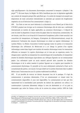347
régit spécifiquement « les documents électroniques concernant le transport » (chapitre 3 du
projet1137
). De toute façon, les Règles du CMI n’interfèrent pas avec la législation applicable
aux contrats de transports puisqu’elles spécifient que « le contrat de transport est assujetti aux
dispositions de toute convention internationale ou nationale qui auraient été d’application
impérative en cas d’émission d’un connaissement » (règle 1).
604. Les Etats se sont eux aussi intéressés à ce document et ont d’abord, par le biais de la
CNUDCI, proposé une loi-type sur le commerce électronique afin de créer une « uniformité
internationale en matière de règles applicables au commerce électronique ». L’objectif de
cette loi étant la disparition à moyen terme du papier dans les transactions commerciales. Ils
ont ensuite, cette fois-ci au niveau de la Commission Européenne (celle-ci étant associée à un
consortium de transporteurs, de banques, d’entreprises de télécommunications), essayé de
promouvoir l’utilisation des moyens électroniques en créant un registre informatique : le
système Bolero. La Bolero Association Limited regroupe toutes les parties à la transaction
électronique (les utilisateurs de Bolero.net) et a en charge la gestion d’un registre
informatique central dans lequel sont stockées de manière électronique toutes les transactions
afférentes au transport. Le registre électronique est ici tenu par un organisme neutre. Le
chargeur peut y spécifier au transporteur les caractéristiques de la marchandise, le transporteur
émettre les données électroniques équivalentes aux rubriques figurants sur un connaissement
papier. Les utilisateurs ayant un accès autorisé peuvent alors consulter les données
électroniques et de la même manière le porteur figurant sur ce registre peut transférer le
connaissement électronique. Ce procédé est lui aussi entièrement contractuel et basé sur le
consentement des parties, son succès n’est que relatif car le système fonctionne dans la sphère
Bolero mais l’interconnexion avec le système traditionnel est difficile.
605. Il est possible de trouver un dernier document issu de la pratique. Il s’agit du
connaissement à personnes dénommées. C’est un connaissement se situant entre les
connaissements négociables et ceux non négociables. Le connaissement en tant que titre
représentatif de la marchandise peut permettre de réaliser des opérations sur celle-ci. Le
connaissement à personne dénommée indique le nom du destinataire et « il ne peut se
transmettre que selon les formes civiles de la cession de créance (article 1690 du Code
possible, en l’appliquant aux transports couverts par une lettre de voiture ou un connaissement électronique ».
Pierre Bonassies et Christian Scapel, Traité de droit maritime, LGDJ Paris, 2006, n° 905, p. 582 et 583.
1137
L’article 8 du projet de Convention CNUDCI prévoit que « tout ce qui doit figurer dans un document de
transport conformément à la présente Convention peut être consigné dans un document électronique concernant
le transport … » (article 8-a).
tel-00511315,version1-24Aug2010
 