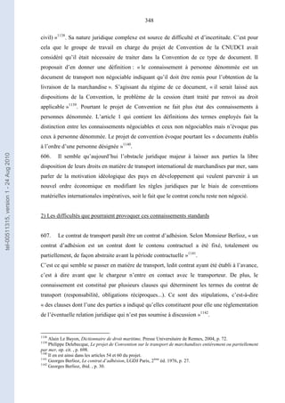 348
civil) »1138
. Sa nature juridique complexe est source de difficulté et d’incertitude. C’est pour
cela que le groupe de travail en charge du projet de Convention de la CNUDCI avait
considéré qu’il était nécessaire de traiter dans la Convention de ce type de document. Il
proposait d’en donner une définition : « le connaissement à personne dénommée est un
document de transport non négociable indiquant qu’il doit être remis pour l’obtention de la
livraison de la marchandise ». S’agissant du régime de ce document, « il serait laissé aux
dispositions de la Convention, le problème de la cession étant traité par renvoi au droit
applicable »1139
. Pourtant le projet de Convention ne fait plus état des connaissements à
personnes dénommée. L’article 1 qui contient les définitions des termes employés fait la
distinction entre les connaissements négociables et ceux non négociables mais n’évoque pas
ceux à personne dénommée. Le projet de convention évoque pourtant les « documents établis
à l’ordre d’une personne désignée »1140
.
606. Il semble qu’aujourd’hui l’obstacle juridique majeur à laisser aux parties la libre
disposition de leurs droits en matière de transport international de marchandises par mer, sans
parler de la motivation idéologique des pays en développement qui veulent parvenir à un
nouvel ordre économique en modifiant les règles juridiques par le biais de conventions
matérielles internationales impératives, soit le fait que le contrat conclu reste non négocié.
2) Les difficultés que pourraient provoquer ces connaissements standards
607. Le contrat de transport paraît être un contrat d’adhésion. Selon Monsieur Berlioz, « un
contrat d’adhésion est un contrat dont le contenu contractuel a été fixé, totalement ou
partiellement, de façon abstraite avant la période contractuelle »1141
.
C’est ce qui semble se passer en matière de transport, ledit contrat ayant été établi à l’avance,
c’est à dire avant que le chargeur n’entre en contact avec le transporteur. De plus, le
connaissement est constitué par plusieurs clauses qui déterminent les termes du contrat de
transport (responsabilité, obligations réciproques...). Ce sont des stipulations, c’est-à-dire
« des clauses dont l’une des parties a indiqué qu’elles constituent pour elle une réglementation
de l’éventuelle relation juridique qui n’est pas soumise à discussion »1142
.
1138
Alain Le Bayon, Dictionnaire de droit maritime, Presse Universitaire de Rennes, 2004, p. 72.
1139
Philippe Delebecque, Le projet de Convention sur le transport de marchandises entièrement ou partiellement
par mer, op. cit. , p. 698.
1140
Il en est ainsi dans les articles 54 et 60 du projet.
1141
Georges Berlioz, Le contrat d’adhésion, LGDJ Paris, 2ème
éd. 1976, p. 27.
1142
Georges Berlioz, ibid. , p. 30.
tel-00511315,version1-24Aug2010
 