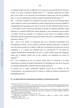 349
Le chargeur semble ainsi être un adhérent car il n’est pas en mesure de discuter les termes du
contrat. A ce sujet, le Professeur Drobnig observe1143
« I therefore submit that the weaker
party in the context is not necessarily the economically weaker party, but the non-drafting
party, i.e. the one confronted by a contract of adhesion drafted by the other party »1144
.
608. Le fait que l’armateur soit le rédacteur du contrat n’est pas le seul motif pour lequel
celui-ci impose le contrat, la pré-rédaction du contrat, imposée pour des raisons de rapidité et
d’augmentation des transactions joue aussi en sa faveur. En effet, Monsieur Berlioz écrit qu’
« il faut réaliser la force d’inertie que représente le fait que les conditions préétablies soient
imprimées. Le caractère définitif des clauses imprimées a pour conséquence que les parties
n’y prêtent souvent pas attention et se résignent de toute façon, les considérant comme
inéluctables, ignorant généralement que par des clauses manuscrites ou dactylographiées elles
pourraient y déroger. »1145
.
609. Ainsi si l’on revient à la distinction faite par le Professeur Frison-Roche entre
consentement et volonté : « par la volonté, la personne manifeste sa puissance, sa capacité à
poser elle même sa propre loi, sa liberté. Tandis que le consentement est signe d’une sorte de
capitulation. Il y a toujours de l’aliénation dans un consentement »1146
. En matière de
transport international de marchandises par mer, la volonté semble émaner du transporteur
tandis que le chargeur semble tout au plus consentir aux stipulations du contrat de
transport1147
.
610. Une combinaison de tous ces facteurs justifie alors les restrictions à la liberté
contractuelle en matière de transport international de marchandises par mer par le moyen de
Conventions internationales uniformes fixant des règles impératives.
La présence de ce corpus international impératif n’est-il pas un obstacle au rôle
« uniformisateur » que pourraient jouer les contrats en matière de transport international de
marchandises par mer ?
B – Un apport limité des connaissements standards à l’uniformisation du droit
1143
Ulrich Drobning, New Directions in International Trade Law, Acts and Proceedings of the Second Congress
on Private Law held by the International Institute for the Unification of Private Law, UNIDROIT, Rome, 9-15
september 1976, Dobbs Ferry New York, 1977, p. 611.
1144
« J’affirme aussi que la partie la plus faible dans le contexte n’est pas nécessairement la partie la plus faible
économiquement, mais la partie qui ne rédige pas, celle qui est confrontée à un contrat d’adhésion rédigé par
l’autre partie », traduction personnelle.
1145
Georges Berlioz, Le contrat d’adhésion, op. cit. p. 25.
1146
Marie-Anne Frison-Roche, L’échange des consentements, rapport de synthèse, Revue Juridique
Commerciale, 1995, p. 154.
1147
Olivier Cachard, op. cit. , n° 81.
tel-00511315,version1-24Aug2010
 