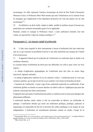 35
économique. En effet, reprenant l’analyse économique du droit du Prix Nobel d’économie
Monsieur Coase, le Professeur Muir Watt montre que tant l’information sur le contenu d’une
loi étrangère que l’application d’une législation protectrice de l’une des parties ont un coût
économique110
.
35. En définitive un droit unifié, simple et stable, semble le meilleur moyen d’assurer aux
particuliers une certitude raisonnable quant à la loi applicable.
Pourtant, comme le souligne le Professeur Ancel : « cette unification formelle, hier tant
vantée, est aujourd’hui l’objet de critiques multiples »111
.
Paragraphe 2 - Un besoin relatif d’uniformité
36. L’idée selon laquelle le droit international a besoin d’uniformité doit être relativisée
tant en ce qui concerne la possibilité d’arriver à une telle uniformité qu’à propos de l’intérêt
d’un tel processus.
37. Il apparaît d’abord que la recherche de l’uniformité est confrontée dans la réalité à de
nombreux obstacles.
Le concept même d’uniformité du droit pose des difficultés car celle-ci peut varier sur trois
aspects :
- le champ d’application géographique de l’uniformité peut être plus ou moins large
(universel, régional, national) ;
- le champ d’application matériel (la ou les matières visées) : l’uniformité peut ne viser que
certaines matières, qu’un type d’activité ou au contraire viser toutes les branches du droit ;
- l’intensité de l’uniformité : il peut s’agir d’une uniformité matérielle ou conflictuelle, d’une
uniformité globale ou limitée ou encore absolue ou relative (elle ne s’appliquera que pour des
relations concernant des Etats contractants).
Il apparaît ainsi que parler d’uniformité peut prêter à confusion tant le terme peut désigner des
phénomènes différents.
L’uniformité absolue, totale, même si elle est concevable en théorie, est irréalisable en
pratique. L’unification absolue qui serait une unification politique, juridique, judiciaire et
linguistique est impossible du fait de la diversité des ordres juridiques et du respect de leur
indépendance. L’uniformité est actuellement présentée comme un mythe, l’usage de la
110
Horatia Muir Watt, Law and economics : quel rapport pour le droit international privé ? , in études offertes à
Jacques Ghestin, Le contrat au début du XXIème siècle, LGDJ Paris, 2001, p. 693 et 694.
111
Marc Ancel, ibid. , p. 5.
tel-00511315,version1-24Aug2010
 