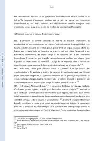 350
Les connaissements standards ont un apport limité à l’uniformisation du droit, cela est dû au
fait qu’ils manquent d’autonomie juridique que ce soit par rapport aux conventions
internationales ou aux droits nationaux. Ces connaissements standard manquent aussi
d’autonomie sociale en ce qu’ils ne sont pas produits par un corps social homogène.
1) Un apport limité par le manque d’autonomie juridique
611. L’utilisation de contrats standards en matière de transport international de
marchandises par mer ne semble pas un vecteur d’uniformisation du droit applicable à cette
matière. En effet, souvent ces contrats, plutôt que de créer un corpus juridique adapté aux
besoins des cocontractants, se contentent de renvoyer par une clause Paramount à une
Convention internationale. Et même lorsqu’ils ne renvoient pas à une convention
internationale, les transports pour lesquels ces connaissements standards sont stipulés y sont
la plupart du temps soumis de plein droit. Le juge du for appréciera alors la validité des
dispositions du contrat au regard de la convention internationale qui s’impose à lui1148
.
612. Une autre raison plus profonde milite à l’encontre d’un quelconque rôle
« uniformisateur » des contrats en matière de transport de marchandises par mer. Ceux-ci
restent des conventions privées et à ce titre ne constituent pas un système juridique distinct du
système juridique étatique, pour la raison que ces conventions émanent de particuliers qui
« n’agissent pas comme membres d’un groupe distinct de la société globale »1149
.
613. A l’instar de Monsieur Romano1150
, il est possible d’affirmer qu’ « un acte juridique,
n’établissant que des rapports, ne suffit pas à faire naître un droit objectif »1151
même si les
actes juridiques « donnent naissance non seulement à des rapports, mais aussi à des normes
qui règlent ces rapports et qui sont juridiques, dans la mesure où l’autonomie sur laquelle elles
se fondent dérive de l’Etat et où celui-ci les sanctionne »1152
. Comme le souligne le Professeur
Lagarde, en utilisant le contrat pour former un ordre juridique non étatique, le commerçant
reste sous la protection de l’ordre étatique, car le contrat est une forme juridique connue du
droit étatique et réglementée par lui. Ainsi juridiquement, l’ordre non étatique devient étatique
1148
Celle ratifiée ou adoptée par son Etat et qui réclame son application.
1149
Michel Van de Kerchove et François Ost, Le système juridique entre ordre et désordre, PUF Paris, 1988, p.
190.
1150
Santi Romano, L’ordre juridique, Dalloz Paris, 1975.
1151
Ibid. p. 51.
1152
Ibid. p. 51, n°2.
tel-00511315,version1-24Aug2010
 