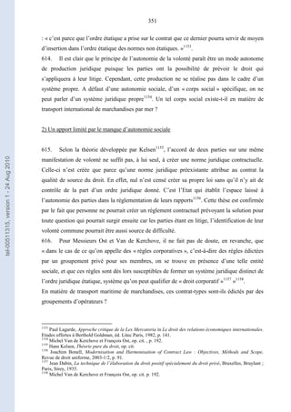 351
: « c’est parce que l’ordre étatique a prise sur le contrat que ce dernier pourra servir de moyen
d’insertion dans l’ordre étatique des normes non étatiques. »1153
.
614. Il est clair que le principe de l’autonomie de la volonté paraît être un mode autonome
de production juridique puisque les parties ont la possibilité de prévoir le droit qui
s’appliquera à leur litige. Cependant, cette production ne se réalise pas dans le cadre d’un
système propre. A défaut d’une autonomie sociale, d’un « corps social » spécifique, on ne
peut parler d’un système juridique propre1154
. Un tel corps social existe-t-il en matière de
transport international de marchandises par mer ?
2) Un apport limité par le manque d’autonomie sociale
615. Selon la théorie développée par Kelsen1155
, l’accord de deux parties sur une même
manifestation de volonté ne suffit pas, à lui seul, à créer une norme juridique contractuelle.
Celle-ci n’est créée que parce qu’une norme juridique préexistante attribue au contrat la
qualité de source du droit. En effet, nul n’est censé créer sa propre loi sans qu’il n’y ait de
contrôle de la part d’un ordre juridique donné. C’est l’Etat qui établit l’espace laissé à
l’autonomie des parties dans la réglementation de leurs rapports1156
. Cette thèse est confirmée
par le fait que personne ne pourrait créer un règlement contractuel prévoyant la solution pour
toute question qui pourrait surgir ensuite car les parties étant en litige, l’identification de leur
volonté commune pourrait être aussi source de difficulté.
616. Pour Messieurs Ost et Van de Kerchove, il ne fait pas de doute, en revanche, que
« dans le cas de ce qu’on appelle des « règles corporatives », c’est-à-dire des règles édictées
par un groupement privé pour ses membres, on se trouve en présence d’une telle entité
sociale, et que ces règles sont dès lors susceptibles de former un système juridique distinct de
l’ordre juridique étatique, système qu’on peut qualifier de « droit corporatif »1157
»1158
.
En matière de transport maritime de marchandises, ces contrat-types sont-ils édictés par des
groupements d’opérateurs ?
1153
Paul Lagarde, Approche critique de la Lex Mercatoria in Le droit des relations économiques internationales.
Etudes offertes à Berthold Goldman, éd. Litec Paris, 1982, p. 141.
1154
Michel Van de Kerchove et François Ost, op. cit. , p. 192.
1155
Hans Kelsen, Théorie pure du droit, op. cit.
1156
Joachim Bonell, Modernisation and Harmonisation of Contract Law : Objectives, Méthods and Scope,
Revue de droit uniforme, 2003-1/2, p. 91.
1157
Jean Dabin, La technique de l’élaboration du droit positif spécialement du droit privé, Bruxelles, Bruylant ;
Paris, Sirey, 1935.
1158
Michel Van de Kerchove et François Ost, op. cit. p. 192.
tel-00511315,version1-24Aug2010
 