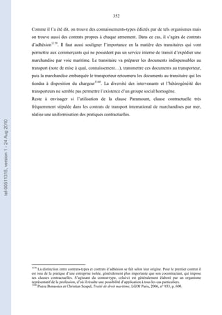 352
Comme il l’a été dit, on trouve des connaissements-types édictés par de tels organismes mais
on trouve aussi des contrats propres à chaque armement. Dans ce cas, il s’agira de contrats
d’adhésion1159
. Il faut aussi souligner l’importance en la matière des transitaires qui vont
permettre aux commerçants qui ne possèdent pas un service interne de transit d’expédier une
marchandise par voie maritime. Le transitaire va préparer les documents indispensables au
transport (note de mise à quai, connaissement…), transmettre ces documents au transporteur,
puis la marchandise embarquée le transporteur retournera les documents au transitaire qui les
tiendra à disposition du chargeur1160
. La diversité des intervenants et l’hétérogénéité des
transporteurs ne semble pas permettre l’existence d’un groupe social homogène.
Reste à envisager si l’utilisation de la clause Paramount, clause contractuelle très
fréquemment stipulée dans les contrats de transport international de marchandises par mer,
réalise une uniformisation des pratiques contractuelles.
1159
La distinction entre contrats-types et contrats d’adhésion se fait selon leur origine. Pour le premier contrat il
est issu de la pratique d’une entreprise isolée, généralement plus importante que son cocontractant, qui impose
ses clauses contractuelles. S’agissant du contrat-type, celui-ci est généralement élaboré par un organisme
représentatif de la profession, d’où il résulte une possibilité d’application à tous les cas particuliers.
1160
Pierre Bonassies et Christian Scapel, Traité de droit maritime, LGDJ Paris, 2006, n° 933, p. 600.
tel-00511315,version1-24Aug2010
 