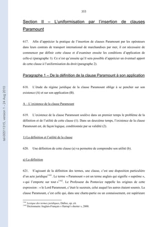 353
Section II – L’uniformisation par l’insertion de clauses
Paramount
617. Afin d’apprécier la pratique de l’insertion de clauses Paramount par les opérateurs
dans leurs contrats de transport international de marchandises par mer, il est nécessaire de
commencer par définir cette clause et d’examiner ensuite les conditions d’application de
celle-ci (paragraphe 1). Ce n’est qu’ensuite qu’il sera possible d’apprécier un éventuel apport
de cette clause à l’uniformisation du droit (paragraphe 2).
Paragraphe 1 – De la définition de la clause Paramount à son application
618. L’étude du régime juridique de la clause Paramount oblige à se pencher sur son
existence (A) et sur son application (B).
A – L’existence de la clause Paramount
619. L’existence de la clause Paramount soulève dans un premier temps le problème de la
définition et de l’utilité de cette clause (1). Dans un deuxième temps, l’existence de la clause
Paramount est, de façon logique, conditionnée par sa validité (2).
1) La définition et l’utilité de la clause
620. Une définition de cette clause (a) va permettre de comprendre son utilité (b).
a) La définition
621. S’agissant de la définition des termes, une clause, c’est une disposition particulière
d’un acte juridique1161
. Le terme « Paramount » est un terme anglais qui signifie « suprême »,
« qui l’emporte sur tout »1162
. Le Professeur du Pontavice rappelle les origines de cette
expression : « le Lord Paramount, c’était le suzerain, celui auquel les autres étaient soumis. La
clause Paramount, c’est celle qui, dans une charte-partie ou un connaissement, est supérieure
1161
Lexique des termes juridiques, Dalloz, op. cit.
1162
Dictionnaire Anglais-Français « Harrap’s shorter », 2000.
tel-00511315,version1-24Aug2010
 