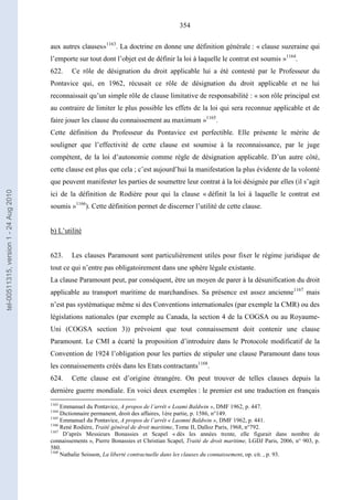 354
aux autres clauses»1163
. La doctrine en donne une définition générale : « clause suzeraine qui
l’emporte sur tout dont l’objet est de définir la loi à laquelle le contrat est soumis »1164
.
622. Ce rôle de désignation du droit applicable lui a été contesté par le Professeur du
Pontavice qui, en 1962, récusait ce rôle de désignation du droit applicable et ne lui
reconnaissait qu’un simple rôle de clause limitative de responsabilité : « son rôle principal est
au contraire de limiter le plus possible les effets de la loi qui sera reconnue applicable et de
faire jouer les clause du connaissement au maximum »1165
.
Cette définition du Professeur du Pontavice est perfectible. Elle présente le mérite de
souligner que l’effectivité de cette clause est soumise à la reconnaissance, par le juge
compétent, de la loi d’autonomie comme règle de désignation applicable. D’un autre côté,
cette clause est plus que cela ; c’est aujourd’hui la manifestation la plus évidente de la volonté
que peuvent manifester les parties de soumettre leur contrat à la loi désignée par elles (il s’agit
ici de la définition de Rodière pour qui la clause « définit la loi à laquelle le contrat est
soumis »1166
). Cette définition permet de discerner l’utilité de cette clause.
b) L’utilité
623. Les clauses Paramount sont particulièrement utiles pour fixer le régime juridique de
tout ce qui n’entre pas obligatoirement dans une sphère légale existante.
La clause Paramount peut, par conséquent, être un moyen de parer à la désunification du droit
applicable au transport maritime de marchandises. Sa présence est assez ancienne1167
mais
n’est pas systématique même si des Conventions internationales (par exemple la CMR) ou des
législations nationales (par exemple au Canada, la section 4 de la COGSA ou au Royaume-
Uni (COGSA section 3)) prévoient que tout connaissement doit contenir une clause
Paramount. Le CMI a écarté la proposition d’introduire dans le Protocole modificatif de la
Convention de 1924 l’obligation pour les parties de stipuler une clause Paramount dans tous
les connaissements créés dans les Etats contractants1168
.
624. Cette clause est d’origine étrangère. On peut trouver de telles clauses depuis la
dernière guerre mondiale. En voici deux exemples : le premier est une traduction en français
1163
Emmanuel du Pontavice, A propos de l’arrêt « Loami Baldwin », DMF 1962, p. 447.
1164
Dictionnaire permanent, droit des affaires, 1ère partie, p. 1586, n°149.
1165
Emmanuel du Pontavice, A propos de l’arrêt « Laomni Baldwin », DMF 1962, p. 441.
1166
René Rodière, Traité général de droit maritime, Tome II, Dalloz Paris, 1968, n°792.
1167
D’après Messieurs Bonassies et Scapel « dès les années trente, elle figurait dans nombre de
connaissements », Pierre Bonassies et Christian Scapel, Traité de droit maritime, LGDJ Paris, 2006, n° 903, p.
580.
1168
Nathalie Soisson, La liberté contractuelle dans les clauses du connaissement, op. cit. , p. 93.
tel-00511315,version1-24Aug2010
 