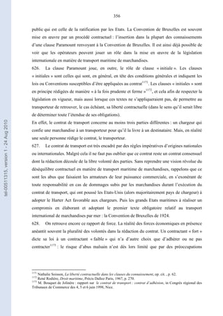 356
public qui est celle de la ratification par les Etats. La Convention de Bruxelles est souvent
mise en œuvre par un procédé contractuel : l’insertion dans la plupart des connaissements
d’une clause Paramount renvoyant à la Convention de Bruxelles. Il est ainsi déjà possible de
voir que les opérateurs peuvent jouer un rôle dans la mise en œuvre de la législation
internationale en matière de transport maritime de marchandises.
626. La clause Paramount joue, en outre, le rôle de clause « initiale ». Les clauses
« initiales » sont celles qui sont, en général, en tête des conditions générales et indiquent les
lois ou Conventions susceptibles d’être appliquées au contrat1171
. Les clauses « initiales » sont
en principe rédigées de manière « à la fois prudente et ferme »1172
, et cela afin de respecter la
législation en vigueur, mais aussi lorsque ces textes ne s’appliqueraient pas, de permettre au
transporteur de retrouver, le cas échéant, sa liberté contractuelle (dans le sens qu’il serait libre
de déterminer toute l’étendue de ses obligations).
En effet, le contrat de transport concerne au moins trois parties différentes : un chargeur qui
confie une marchandise à un transporteur pour qu’il la livre à un destinataire. Mais, en réalité
une seule personne rédige le contrat, le transporteur.
627. Le contrat de transport est très encadré par des règles impératives d’origines nationales
ou internationales. Malgré cela il ne faut pas oublier que ce contrat reste un contrat consensuel
dont la rédaction découle de la libre volonté des parties. Sans reprendre une vision révolue du
déséquilibre contractuel en matière de transport maritime de marchandises, rappelons que ce
sont les abus que faisaient les armateurs de leur puissance commerciale, en s’exonérant de
toute responsabilité en cas de dommages subis par les marchandises durant l’exécution du
contrat de transport, qui ont poussé les Etats-Unis (alors majoritairement pays de chargeur) à
adopter le Harter Act favorable aux chargeurs. Puis les grands Etats maritimes à réaliser un
compromis en élaborant et adoptant le premier texte obligatoire relatif au transport
international de marchandises par mer : la Convention de Bruxelles de 1924.
628. On retrouve encore ce rapport de force. La réalité des forces économiques en présence
anéantit souvent la pluralité des volontés dans la rédaction du contrat. Un contractant « fort »
dicte sa loi à un contractant « faible » qui n’a d’autre choix que d’adhérer ou ne pas
contracter1173
: le risque d’abus malsain n’est dès lors limité que par des préoccupations
1171
Nathalie Soisson, La liberté contractuelle dans les clauses du connaissement, op. cit. , p. 62.
1172
René Rodière, Droit maritime, Précis Dalloz Paris, 1967, p. 270.
1173
M. Bouquet de Jolinère : rapport sur le contrat de transport : contrat d’adhésion, in Congrès régional des
Tribunaux de Commerce des 4, 5 et 6 juin 1998, Nice.
tel-00511315,version1-24Aug2010
 