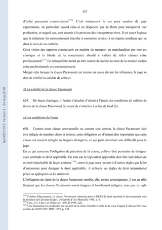 357
d’ordre purement commerciales1174
. C’est notamment le cas pour nombre de pays
exportateurs, en particulier quand ceux-ci ne disposent pas de flotte pour transporter leur
production, et auquel cas, sont soumis à la pression des transporteurs tiers. Il est assez logique
que le rédacteur du connaissement cherche à soumettre celui-ci à un régime juridique qui va
dans le sens de ses intérêts.
Cette vision des rapports contractuels en matière de transport de marchandises par mer est
classique et la liberté de la concurrence aboutit à valider de telles clauses entre
professionnels1175
(le déséquilibre aurait pu être source de nullité au nom de la morale sociale
entre professionnels et consommateurs).
Malgré cela lorsque la clause Paramount est remise en cause devant les tribunaux, le juge se
doit de vérifier la validité de celle-ci.
2) La validité de la clause Paramount
629. De façon classique, il faudra s’attacher d’abord à l’étude des conditions de validité de
forme de la clause Paramount (a) avant de s’attacher à celles de fond (b).
a) Les conditions de forme
630. Comme toute clause contractuelle ou comme tout contrat, la clause Paramount doit
être rédigée de manière claire et précise, cette obligation est d’autant plus importante que cette
clause est souvent rédigée en langues étrangères, ce qui peut constituer une difficulté pour le
juge.
En ce qui concerne l’obligation de précision de la clause, celle-ci doit permettre de désigner
avec certitude le droit applicable. En tout cas la législation applicable doit être individualisée
ou individualisable de façon certaine1176
, sinon le juge aura recours à d’autres règles que la loi
d’autonomie pour désigner le droit applicable : il utilisera ses règles de droit international
privé ou appliquera sa loi nationale.
L’obligation de clarté de la clause Paramount semble, elle, moins contraignante. Il est en effet
fréquent que les clauses Paramount soient longues et lourdement rédigées, sans que ce style
1174
Frédéric Marcouyeux, La clause Paramount, mémoire pour le DESS de droit maritime et des transports sous
la direction de Christian Scapel, Université d’Aix-Marseille 1998, p. 8.
1175
Cass. Civ. I des 3 et 30 janvier 1996, D 1996, 228.
1176
Une illustration en est donnée par un arrêt de la 2ème Chambre Civile de la Cour d’appel d’Aix-en-Provence
en date du 10/09/1992, DMF 1993, p. 349.
tel-00511315,version1-24Aug2010
 