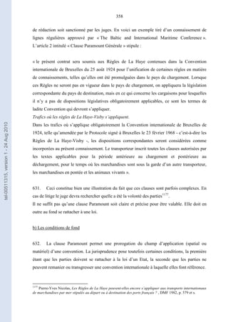 358
de rédaction soit sanctionné par les juges. En voici un exemple tiré d’un connaissement de
lignes régulières approuvé par « The Baltic and International Maritime Conference ».
L’article 2 intitulé « Clause Paramount Générale » stipule :
« le présent contrat sera soumis aux Règles de La Haye contenues dans la Convention
internationale de Bruxelles du 25 août 1924 pour l’unification de certaines règles en matière
de connaissements, telles qu’elles ont été promulguées dans le pays de chargement. Lorsque
ces Règles ne seront pas en vigueur dans le pays de chargement, on appliquera la législation
correspondante du pays de destination, mais en ce qui concerne les cargaisons pour lesquelles
il n’y a pas de dispositions législatives obligatoirement applicables, ce sont les termes de
ladite Convention qui devront s’appliquer.
Trafics où les règles de La Haye-Visby s’appliquent.
Dans les trafics où s’applique obligatoirement la Convention internationale de Bruxelles de
1924, telle qu’amendée par le Protocole signé à Bruxelles le 23 février 1968 - c’est-à-dire les
Règles de La Haye-Visby -, les dispositions correspondantes seront considérées comme
incorporées au présent connaissement. Le transporteur inscrit toutes les clauses autorisées par
les textes applicables pour la période antérieure au chargement et postérieure au
déchargement, pour le temps où les marchandises sont sous la garde d’un autre transporteur,
les marchandises en pontée et les animaux vivants ».
631. Ceci constitue bien une illustration du fait que ces clauses sont parfois complexes. En
cas de litige le juge devra rechercher quelle a été la volonté des parties1177
.
Il ne suffit pas qu’une clause Paramount soit claire et précise pour être valable. Elle doit en
outre au fond se rattacher à une loi.
b) Les conditions de fond
632. La clause Paramount permet une prorogation du champ d’application (spatial ou
matériel) d’une convention. La jurisprudence pose toutefois certaines conditions, la première
étant que les parties doivent se rattacher à la loi d’un Etat, la seconde que les parties ne
peuvent remanier ou transgresser une convention internationale à laquelle elles font référence.
1177
Pierre-Yves Nicolas, Les Règles de La Haye peuvent-elles encore s’appliquer aux transports internationaux
de marchandises par mer stipulés au départ ou à destination des ports français ? , DMF 1982, p. 579 et s.
tel-00511315,version1-24Aug2010
 