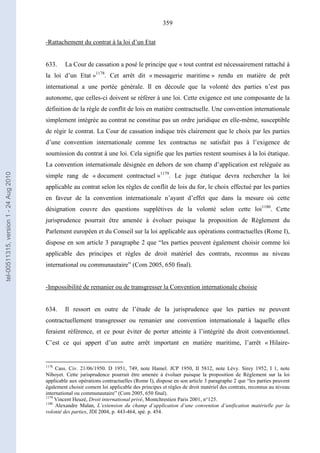 359
-Rattachement du contrat à la loi d’un Etat
633. La Cour de cassation a posé le principe que « tout contrat est nécessairement rattaché à
la loi d’un Etat »1178
. Cet arrêt dit « messagerie maritime » rendu en matière de prêt
international a une portée générale. Il en découle que la volonté des parties n’est pas
autonome, que celles-ci doivent se référer à une loi. Cette exigence est une composante de la
définition de la règle de conflit de lois en matière contractuelle. Une convention internationale
simplement intégrée au contrat ne constitue pas un ordre juridique en elle-même, susceptible
de régir le contrat. La Cour de cassation indique très clairement que le choix par les parties
d’une convention internationale comme lex contractus ne satisfait pas à l’exigence de
soumission du contrat à une loi. Cela signifie que les parties restent soumises à la loi étatique.
La convention internationale désignée en dehors de son champ d’application est reléguée au
simple rang de « document contractuel »1179
. Le juge étatique devra rechercher la loi
applicable au contrat selon les règles de conflit de lois du for, le choix effectué par les parties
en faveur de la convention internationale n’ayant d’effet que dans la mesure où cette
désignation couvre des questions supplétives de la volonté selon cette loi1180
. Cette
jurisprudence pourrait être amenée à évoluer puisque la proposition de Règlement du
Parlement européen et du Conseil sur la loi applicable aux opérations contractuelles (Rome I),
dispose en son article 3 paragraphe 2 que “les parties peuvent également choisir comme loi
applicable des principes et règles de droit matériel des contrats, reconnus au niveau
international ou communautaire” (Com 2005, 650 final).
-Impossibilité de remanier ou de transgresser la Convention internationale choisie
634. Il ressort en outre de l’étude de la jurisprudence que les parties ne peuvent
contractuellement transgresser ou remanier une convention internationale à laquelle elles
feraient référence, et ce pour éviter de porter atteinte à l’intégrité du droit conventionnel.
C’est ce qui appert d’un autre arrêt important en matière maritime, l’arrêt « Hilaire-
1178
Cass. Civ. 21/06/1950. D 1951, 749, note Hamel. JCP 1950, II 5812, note Lévy. Sirey 1952, I 1, note
Niboyet. Cette jurisprudence pourrait être amenée à évoluer puisque la proposition de Règlement sur la loi
applicable aux opérations contractuelles (Rome I), dispose en son article 3 paragraphe 2 que “les parties peuvent
également choisir comem loi applicable des principes et règles de droit matériel des contrats, reconnus au niveau
international ou communautaire” (Com 2005, 650 final).
1179
Vincent Heuzé, Droit international privé, Montchrestien Paris 2001, n°125.
1180
Alexandre Malan, L’extension du champ d’application d’une convention d’unification matérielle par la
volonté des parties, JDI 2004, p. 443-464, spé. p. 454.
tel-00511315,version1-24Aug2010
 