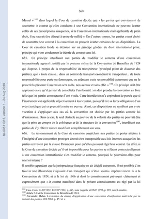 360
Maurel »1181
dans lequel la Cour de cassation décide que « les parties qui conviennent de
soumettre le contrat qu’elles concluent à une Convention internationale ne peuvent écarter
celles de ses prescriptions auxquelles, si la Convention internationale était applicable de plein
droit, il ne saurait être dérogé à peine de nullité ». En d’autres termes, les parties ayant choisi
de soumettre leur contrat à la convention ne peuvent écarter certaines de ses dispositions. La
Cour de cassation fonde sa décision sur un principe général du droit international privé,
principe qui vient condamner la théorie du contrat sans loi.
635. Ce principe interdisant aux parties de modifier le contenu d’une convention
internationale apparaît justifié par le contenu même de la Convention de Bruxelles de 1924
qui dispose, à propos de la responsabilité du transporteur (principal point de discorde des
parties), que « toute clause... dans un contrat de transport exonérant le transporteur... de toute
responsabilité pour perte ou dommages, ou atténuant cette responsabilité autrement que ne le
prescrit la présente Convention sera nulle, non avenue et sans effet »1182
. Ce principe doit être
approuvé en ce qu’il permet de consolider l’uniformité : on doit prendre la convention en bloc
telle que les parties contractantes l’ont voulu. Cette interdiction n’a cependant de portée que si
l’instrument est applicable objectivement à leur contrat, puisqu’il tire sa force obligatoire d’un
ordre juridique qui en prescrit la mise en oeuvre. Ainsi, ces dispositions ne semblent pas avoir
vocation à s’appliquer aux cas où la convention est choisie par les parties comme loi
d’autonomie. Dans ce cas, le seul obstacle au pouvoir de la volonté des parties ne pourrait être
que la prise en compte de la cohérence et de la structure de la convention1183
, interdisant aux
parties de s’y référer tout en modifiant complètement son sens.
636. Le raisonnement de la Cour de cassation empêchant aux parties de porter atteinte à
l’intégrité d’une convention prorogée devrait être transposable aux lois internes auxquelles les
parties renvoient par la clause Paramount pour qu’elles puissent régir leur contrat. En effet, si
la Cour de cassation décide qu’il est impossible pour les parties se référant contractuellement
à une convention internationale d’en modifier le contenu, pourquoi le pourraient-elles pour
une loi interne ?
Il semble cependant que la jurisprudence française en ait décidé autrement, il est possible d’en
trouver une illustration s’agissant d’un transport qui n’était soumis impérativement ni à la
Convention de 1924, ni à la loi de 1966 et dont le connaissement prévoyait clairement et
expressément que « le contrat manifesté dans le présent connaissement est régi par la loi
1181
Cass. Com. 04/02/1992, RCDIP 1992, p. 495, note Lagarde et DMF 1992, p. 289, note Lemaître.
1182
Article 3-8 de la Convention de Bruxelles de 1924.
1183
Alexandre Malan, L’extension du champ d’application d’une convention d’unification matérielle par la
volonté des parties, JDI 2004, p. 451 et s.
tel-00511315,version1-24Aug2010
 
