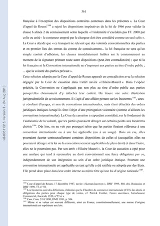 361
française à l’exception des dispositions contraires contenues dans les présentes ». La Cour
d’appel de Rouen1184
a rejeté les dispositions impératives de la loi de 1966 pour valider la
clause 6 alinéa 2 du connaissement selon laquelle « l’indemnité n’excédera pas FF. 2000 par
colis ou unité - le conteneur empoté par le chargeur doit être considéré comme un seul colis ».
La Cour a décidé que « ce transport ne relevait que des volontés conventionnelles des parties
et en premier lieu des termes du contrat de connaissement... la loi française ne sera qu’un
simple contrat d’adhésion, les clauses immédiatement lisibles sur le connaissement au
moment de la signature primant toute autre dispositions (peut-être contradictoire) ; que ni la
loi française ni la Convention internationale ne s’imposent aux parties au titre d’ordre public ;
... que la volonté des parties prévaut ».
Cette solution adoptée par la Cour d’appel de Rouen apparaît en contradiction avec la solution
dégagée par la Cour de cassation dans l’arrêt navire « Hilaire-Maurel ». Dans l’espèce
précitée, la Convention ne s’appliquait pas non plus au titre d’ordre public aux parties
puisqu’elles choisissaient d’y rattacher leur contrat. On trouve une autre illustration
jurisprudentielle de ce raisonnement. Il s’agit d’une affaire portant sur les Incoterms1185
, ceux-
ci résultant d’usages, et non de conventions internationales, mais étant détachés des ordres
juridiques étatiques lorsqu’ils font l’objet d’une prorogation volontaire (comme d’ailleurs les
conventions internationales). La Cour de cassation a cependant considéré, sur le fondement de
l’autonomie de la volonté, que les parties pouvaient déroger sur certains points aux Incoterms
choisis1186
. Dès lors, on ne voit pas pourquoi selon que les parties feraient référence à une
convention internationale ou à une loi applicable (ou à un usage). Dans un cas, elles
pourraient écarter contractuellement certaines dispositions de celles-ci (auxquelles elles ne
pourraient déroger si la loi ou la convention seraient applicables de plein droit) et dans l’autre,
elles ne le pourraient pas. Par son arrêt « Hilaire-Maurel », la Cour de cassation a opté pour
une analyse qui tend à reconnaître au droit conventionnel une force obligatoire per se,
indépendamment de son intégration au sein d’un ordre juridique étatique. Pourtant une
convention internationale est applicable en tant qu’elle a été ratifiée ou adoptée par des Etats.
Elle prend donc place dans leur ordre interne au même titre qu’une loi d’origine nationale1187
.
1184
Cour d’appel de Rouen, 17 décembre 1987, navire « Korean-Jacewon », DMF 1989, 440, obs. Bonassies et
DMF 1990, 73, n° 50.
1185
Les Incoterms sont des définitions, élaborées par la Chambre de commerce internationale (CCI), des droits et
obligations des parties pour chaque type de ventes, cf. Patrick Cordier, Ventes maritimes, Jurisclasseur
Commercial, fascicule 1350, n°25 et s.
1186
Cass. Com. 2/10/1990, DMF 1991, p. 504.
1187
Même si sa valeur est souvent différente, ainsi en France, constitutionnellement, une norme d’origine
internationale est supérieure aux lois.
tel-00511315,version1-24Aug2010
 