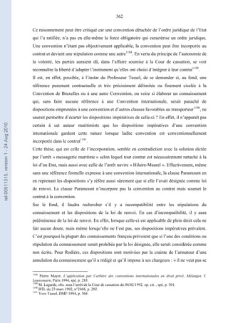 362
Ce raisonnement peut être critiqué car une convention détachée de l’ordre juridique de l’Etat
qui l’a ratifiée, n’a pas en elle-même la force obligatoire qui caractérise un ordre juridique.
Une convention n’étant pas objectivement applicable, la convention peut être incorporée au
contrat et devient une stipulation comme une autre1188
. En vertu du principe de l’autonomie de
la volonté, les parties auraient dû, dans l’affaire soumise à la Cour de cassation, se voir
reconnaître la liberté d’adapter l’instrument qu’elles ont choisi d’intégrer à leur contrat1189
.
Il est, en effet, possible, à l’instar du Professeur Tassel, de se demander si, au fond, une
référence purement contractuelle et très précisément délimitée ou finement ciselée à la
Convention de Bruxelles ou à une autre Convention, ou voire si élaborer un connaissement
qui, sans faire aucune référence à une Convention internationale, serait panaché de
dispositions empruntées à une convention et d’autres clauses favorables au transporteur1190
, ne
saurait permettre d’écarter les dispositions impératives de celle-ci ? En effet, il n’apparaît pas
certain à cet auteur maritimiste que les dispositions impératives d’une convention
internationale gardent cette nature lorsque ladite convention est conventionnellement
incorporée dans le contrat1191
.
Cette thèse, qui est celle de l’incorporation, semble en contradiction avec la solution dictée
par l’arrêt « messagerie maritime » selon lequel tout contrat est nécessairement rattaché à la
loi d’un Etat, mais aussi avec celle de l’arrêt navire « Hilaire-Maurel ». Effectivement, même
sans une référence formelle expresse à une convention internationale, la clause Paramount en
en reprenant les dispositions s’y réfère aussi sûrement que si elle l’avait désignée comme loi
de renvoi. La clause Paramount n’incorpore pas la convention au contrat mais soumet le
contrat à la convention.
Sur le fond, il faudra rechercher s’il y a incompatibilité entre les stipulations du
connaissement et les dispositions de la loi de renvoi. En cas d’incompatibilité, il y aura
prééminence de la loi de renvoi. En effet, lorsque celle-ci est applicable de plein droit cela ne
fait aucun doute, mais même lorsqu’elle ne l’est pas, ses dispositions impératives prévalent.
C’est pourquoi la plupart des connaissements français prévoient que si l’une des conditions ou
stipulation du connaissement serait prohibée par la loi désignée, elle serait considérée comme
non écrite. Pour Rodière, ces dispositions sont motivées par la crainte de l’armateur d’une
annulation du connaissement qu’il a rédigé et qu’il impose à ses chargeurs : « il ne veut pas se
1188
Pierre Mayer, L’application par l’arbitre des conventions internationales en droit privé, Mélanges Y.
Loussouarn, Paris 1994, spé. p. 283.
1189
M. Lagarde, obs. sous l’arrêt de la Cour de cassation du 04/02/1992, op. cit. , spé. p. 501.
1190
BTL du 23 mars 1992, n°2468, p. 202.
1191
Yves Tassel, DMF 1994, p. 568.
tel-00511315,version1-24Aug2010
 