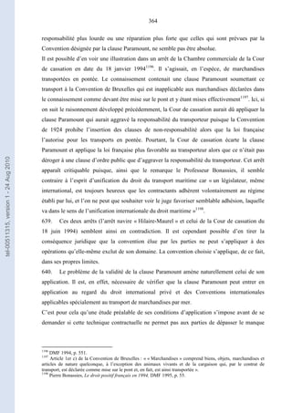 364
responsabilité plus lourde ou une réparation plus forte que celles qui sont prévues par la
Convention désignée par la clause Paramount, ne semble pas être absolue.
Il est possible d’en voir une illustration dans un arrêt de la Chambre commerciale de la Cour
de cassation en date du 18 janvier 19941196
. Il s’agissait, en l’espèce, de marchandises
transportées en pontée. Le connaissement contenait une clause Paramount soumettant ce
transport à la Convention de Bruxelles qui est inapplicable aux marchandises déclarées dans
le connaissement comme devant être mise sur le pont et y étant mises effectivement1197
. Ici, si
on suit le raisonnement développé précédemment, la Cour de cassation aurait dû appliquer la
clause Paramount qui aurait aggravé la responsabilité du transporteur puisque la Convention
de 1924 prohibe l’insertion des clauses de non-responsabilité alors que la loi française
l’autorise pour les transports en pontée. Pourtant, la Cour de cassation écarte la clause
Paramount et applique la loi française plus favorable au transporteur alors que ce n’était pas
déroger à une clause d’ordre public que d’aggraver la responsabilité du transporteur. Cet arrêt
apparaît critiquable puisque, ainsi que le remarque le Professeur Bonassies, il semble
contraire à l’esprit d’unification du droit du transport maritime car « un législateur, même
international, est toujours heureux que les contractants adhèrent volontairement au régime
établi par lui, et l’on ne peut que souhaiter voir le juge favoriser semblable adhésion, laquelle
va dans le sens de l’unification internationale du droit maritime »1198
.
639. Ces deux arrêts (l’arrêt navire « Hilaire-Maurel » et celui de la Cour de cassation du
18 juin 1994) semblent ainsi en contradiction. Il est cependant possible d’en tirer la
conséquence juridique que la convention élue par les parties ne peut s’appliquer à des
opérations qu’elle-même exclut de son domaine. La convention choisie s’applique, de ce fait,
dans ses propres limites.
640. Le problème de la validité de la clause Paramount amène naturellement celui de son
application. Il est, en effet, nécessaire de vérifier que la clause Paramount peut entrer en
application au regard du droit international privé et des Conventions internationales
applicables spécialement au transport de marchandises par mer.
C’est pour cela qu’une étude préalable de ses conditions d’application s’impose avant de se
demander si cette technique contractuelle ne permet pas aux parties de dépasser le manque
1196
DMF 1994, p. 551.
1197
Article 1er c) de la Convention de Bruxelles : « « Marchandises » comprend biens, objets, marchandises et
articles de nature quelconque, à l’exception des animaux vivants et de la cargaison qui, par le contrat de
transport, est déclarée comme mise sur le pont et, en fait, est ainsi transportée ».
1198
Pierre Bonassies, Le droit positif français en 1994, DMF 1995, p. 55.
tel-00511315,version1-24Aug2010
 