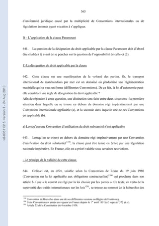 365
d’uniformité juridique causé par la multiplicité de Conventions internationales ou de
législations internes ayant vocation à s’appliquer.
B – L’application de la clause Paramount
641. La question de la désignation du droit applicable par la clause Paramount doit d’abord
être étudiée (1) avant de se pencher sur la question de l’opposabilité de celle-ci (2).
1) La désignation du droit applicable par la clause
642. Cette clause est une manifestation de la volonté des parties. Or, le transport
international de marchandises par mer est un domaine où prédomine une réglementation
matérielle qui se veut uniforme (différentes Conventions). De ce fait, la loi d’autonomie peut-
elle constituer une règle de désignation du droit applicable ?
Afin de répondre à cette question, une distinction sera faite entre deux situations : la première
situation dans laquelle on se trouve en dehors du domaine régi impérativement par une
Convention internationale applicable (a), et la seconde dans laquelle une de ces Conventions
est applicable (b).
a) Lorsqu’aucune Convention d’unification du droit substantiel n’est applicable
643. Lorsqu’on se trouve en dehors du domaine régi impérativement par une Convention
d’unification du droit substantiel1199
, la clause peut être tenue en échec par une législation
nationale impérative. En France, elle est a priori valable sous certaines restrictions.
- Le principe de la validité de cette clause.
644. Celle-ci est, en effet, valable selon la Convention de Rome du 19 juin 1980
(Convention sur la loi applicable aux obligations contractuelles)1200
qui proclame dans son
article 3-1 que « le contrat est régi par la loi choisie par les parties ». Ce texte, en vertu de la
supériorité des traités internationaux sur les lois1201
, se trouve au sommet de la hiérarchie des
1199
Convention de Bruxelles dans une de ses différentes versions ou Règles de Hambourg.
1200
Cette Convention est entrée en vigueur en France depuis le 1er
avril 1991 (cf. supra n° 372 et s.).
1201
Article 55 de la Constitution du 4 octobre 1958.
tel-00511315,version1-24Aug2010
 