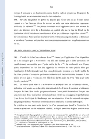 366
normes. Il consacre la loi d’autonomie comme étant la règle de principe de désignation du
droit applicable aux relations contractuelles internationales.
645. Par cette désignation les parties ne peuvent pas choisir une loi qui n’aurait aucun
rapport avec les éléments divers du contrat, au point que cette désignation apparaisse
artificielle ou arbitraire1202
. Les parties choisissent la loi applicable car ils sont maîtres du
choix des éléments réels de la localisation du contrat tels que le lieu de départ ou de
destination, celui d’émission du connaissement. C’est par ce biais que s’opère leur volonté1203
.
La Convention de Rome contient pourtant d’autres restrictions qui permettent de se demander
si une clause Paramount intégrée dans un connaissement aura vocation à s’appliquer dans tous
les cas.
- La limite de l’article 16 de la Convention de Rome
646. L’article 16 de la Convention de Rome1204
énonce que l’application d’une disposition
de la loi désignée par la Convention « ne peut être écartée que si cette application est
manifestement incompatible avec l’ordre public du for »1205
. La conformité avec l’ordre
public international du for doit être appréciée in concreto. Le texte précise bien que
l’application de la loi étrangère doit être « manifestement » contraire avec l’ordre public du
for. Il est possible d’en déduire que la non-conformité doit être indiscutable, évidente. Il faut
encore préciser que ce recours qui peut être utilisé par les juges ne devra l’être qu’en toute
dernière extrémité1206
.
647. La France étant partie à la Convention de Bruxelles dans ses différentes versions,
celle-ci ne peut heurter son ordre public international du for. Il en va de même de la loi interne
française de 1966. Il en résulte que peuvent heurter l’ordre public international français soit
une disposition d’une Convention internationale non-ratifiée ou non-approuvée par la France
(c’est le cas des Règles de Hambourg), soit une disposition d’une loi nationale étrangère
désignée par la clause Paramount comme étant la loi applicable au contrat de transport.
Ce problème se pose avec acuité dans le cas d’un transport pour lequel la Convention de
Bruxelles (dans une de ses différentes versions) n’est pas applicable de plein droit et où le
1202
Il s’agit de l’article 3 paragraphe 3 de la Convention. Cet article cesse d’être applicable dés lors qu’un seul
élément d’extranéité s’introduit non frauduleusement dans le rapport. Gian Paolo Romano, Le choix des
principes UNIDROIT par les contractants à l’épreuve des dispositions impératives, JDI 2007 n° 2, p. 447.
1203
Paul Lerebours-Pigeonnière et Yvon Loussouarn, Droit international privé , Dalloz Paris, 1959, n° 353-D.
1204
Cf. l’étude de la Convention de Rome supra n° 372 et s.
1205
Bernard Audit, Droit international privé, Economica Paris, 3ème édition 2000, p. 698.
1206
Jurisclasseur Europe 1996 (Tome 7), Fasc. 3201, La Convention de Rome du 19 juin 1980, p. 14.
tel-00511315,version1-24Aug2010
 