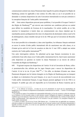 367
connaissement contient une clause Paramount dans laquelle les parties désignent les Règles de
Hambourg comme loi applicable à leur contrat. En effet, dans ce cas il est possible de se
demander si certaines dispositions de cette Convention internationale ne sont pas contraires à
la conception française de l’ordre public international.
648. Entre autres dispositions pouvant poser problème, il est possible d’évoquer l’article 4
des Règles de Hambourg1207
qui renvoie sans restriction aux conditions prévues au contrat
pour définir les modalités de livraison de la marchandise. Cet article semble, de ce fait,
autoriser le transporteur à insérer dans ses connaissements une clause stipulant que la
marchandise pourra juridiquement être mise à la disposition du destinataire même avant la fin
du déchargement, clause interdite tant par la loi de 1966 que par la Convention de Bruxelles
de 1924.
Il est ainsi possible de se demander si, dans cette hypothèse, les tribunaux français mettraient
en œuvre la notion d’ordre public international afin de sanctionner une telle clause, et ce
d’autant qu’un arrêt de la Cour de cassation en date du 11 mai 1999 a adopté une notion