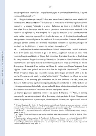 37
une désorganisation « verticale » ; ce que le droit gagne en cohérence internationale, il le perd
en rationalité nationale »115
.
38. Il apparaît alors que, malgré l’effort pour rendre le droit prévisible, cette prévisibilité
restera relative. Monsieur Muzny116
a montré que la prévisibilité du droit va dépendre de trois
paramètres : le langage, l’interprète et le temps : du langage qui limite la prévisibilité de la loi
« en raison de son abstraction » car les « mots constituent une représentation appauvrie de la
réalité qu’ils expriment » ; de l’interprète car le juge est tributaire d’un « conditionnement
social » et de « sa norme personnelle » ; et enfin du temps car « le droit subit continuellement
les caprices du temps qui passe ». La conclusion de ces constatations étant que « l’insécurité
juridique apparaît comme une insécurité structurelle, inhérente au système juridique car
impliquée par les déficiences et lacunes intrinsèques à ce système »117
.
39. L’utilité même de tendre vers l’uniformité du droit est contestable : le droit ne se doit-
il pas d’être adapté aux personnes à qui il est destiné, adapté aux matières en cause ? Par
exemple, le droit pénal étant à la fois un droit permettant de protéger la société et de réprimer
des comportements, il apparaît normal qu’il soit rigide. En revanche, le droit commercial étant
un droit visant à encadrer et faciliter la circulation des richesses (biens et services), il a besoin
de souplesse, de rapidité. Il est légitime qu’il laisse les parties assez libres d’aménager leurs
rapports. Il doit aussi pouvoir varier en fonction des impératifs conjoncturels118
, ce droit
devant évoluer au regard des conditions sociales, économiques et surtout selon la loi du
marché. En outre, y a-t-il un réel besoin d’unifier le droit ? Si ce besoin est affirmé sur le plan
économique, il est beaucoup plus contestable sur le plan juridique. En effet, plutôt que
d’essayer d’élaborer une législation unique rigide et parfois inadaptée, il suffit d’élaborer un
système permettant de choisir la loi interne applicable à une relation internationale en fonction
de critères de rattachement. C’est ce que réalisent les règles de conflits.
La diversité peut aussi apparaître comme « un facteur d’efficience »119
. Ainsi, en matière
contractuelle, les parties vont avoir à leur disposition plusieurs règles de droit. Elles pourront
choisir la réglementation la plus adaptée à leurs rapports. En outre, une règle de droit efficace
115
Sylvain Marchand, Les limites de l’uniformisation matérielle du droit de la vente internationale, mise en
œuvre de la Convention des Nations unies du 11 avril 1980 sur la vente internationale de marchandises dans le
contexte juridique suisse, Collection Genevoise, Faculté de droit de Genève, 1994, p. 30.
116
Petr Muzny, La prévisibilité normative : une notion absolument relative, Revue de la Recherche Juridique,
2006 I, p. 31 et s.
117
M. Mazen, L’insécurité inhérente au système juridique, thèse dactylographiée, faculté de droit de Dijon,
1979, p. 82.
118
On rejoint alors la fameuse phrase de Portalis tirée du Discours préliminaire au projet de Code civil (1804)
selon laquelle « Les codes des peuples se font avec le temps, mais à proprement parler on ne les fait pas ».
119
Louis Vogel, introduction :Unifier le droit : le rêve impossible ? in Unifier le droit : le rêve impossible ?
Editions Panthéon-Assas, Paris, 2001, p. 7.
tel-00511315,version1-24Aug2010
 