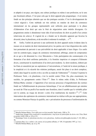 38
et adaptée à un pays, une région, une culture juridique ou même à une profession, ne le sera
pas forcément ailleurs. C’est pour cela que le droit apparaît plus pragmatique : il est moins
fondé sur des principes abstraits que sur des pratiques sociales. C’est le développement du
« droit négocié ». Cette méthode est très utilisée en matière de droit du commerce
international où les groupes représentatifs sont sollicités pour participer à la phase
d’élaboration d’un droit qui sera le fruit de négociation entre intérêts divergents. Ce
pragmatisme amène à abandonner toute idée d’universalisme du droit au profit d’un certain
relativisme de celui-ci. Il s’agirait de se « fonder sur le désordre apparent qui favorise la
diversité, donc le pluralisme, et de travailler à ordonner le multiple… »120
.
40. Enfin, l’utilité de parvenir à une uniformité du droit apparaît moins évidente dans la
mesure où en matière de droit international privé, les parties ont à leur disposition des outils
leur permettant de parvenir à une prévisibilité du droit applicable à leurs litiges. Ces outils
sont les contrats-types, usages du commerce international, arbitrage, autant de composantes
de ce qui a été dénommé la « Lex Mercatoria ». Cette participation des commerçants à la
formation d’un droit uniforme particulier, à la frontière imprécise et composé d’éléments
divers, constituerait la manifestation d’un droit post-moderne. Le droit moderne, élaboré par
les Etats et caractérisé par ses aspirations à l’universalisme, à l’unité de la raison juridique, à
la simplicité et à la sécurité des relations juridiques, aurait fait place à un droit complexe,
relatif, dans lequel la société civile a un rôle au stade de l’élaboration121
. Comme l’exprime le
Professeur Terré, « le pluralisme, c’est la société contre l’Etat. Ou, plus exactement, les
sociétés, les groupements contre l’Etat »122
. Dans le même ordre d’idée, le Professeur
Delmas-Marty constate « l’apparition d’un nouveau processus d’engendrement des normes
fondé sur l’affaiblissement du processus hiérarchique. C’est cet affaiblissement qui entraîne
un recul de l’Etat au profit d’un marché sans frontières, dont il semble que le véritable pilier
soit le contrat, au risque de devenir « celui d’un totalitarisme du marché »123
»124
. Cette
intervention des opérateurs du commerce international ne réalise-t-elle pas une appropriation,
ou comme Monsieur Putzeys la qualifie, une « privatisation du processus d’uniformisation du
120
Mireille Delmas-Marty, Trois défis pour un droit mondial, Seuil essais, 1998, p. 76.
121
André-Jean Arnaud, Entre modernité et mondialisation, cinq leçons de philosophie du droit et de l’Etat, Droit
et société, LGDJ 1998, p. 152 et 153.
122
Dominique Terré, Le pluralisme du droit, in Le pluralisme, Archives de philosophie du droit, T. 49, 2005, p.
78.
123
Laurence Boy, Les « utilités » du contrat, in Les petites affiches, n° 109, 10 septembre 1997, p. 3 et s.
124
Mireille Delmas-Marty, op. cit. p. 84.
tel-00511315,version1-24Aug2010
 