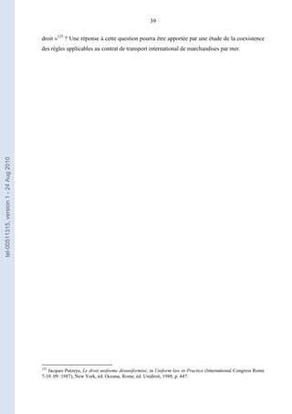 39
droit »125
? Une réponse à cette question pourra être apportée par une étude de la coexistence
des règles applicables au contrat de transport international de marchandises par mer.
125
Jacques Putzeys, Le droit uniforme désuniformisé, in Uniform law in Practice (International Congress Rome
7-10 :09 :1987), New York, éd. Oceana, Rome, éd. Unidroit, 1988, p. 447.
tel-00511315,version1-24Aug2010
 