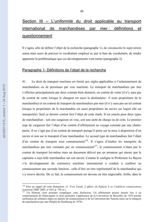 40
Section III – L’uniformité du droit applicable au transport
international de marchandises par mer : définitions et
questionnement
Il s’agira, afin de définir l’objet de la recherche (paragraphe 1), de circonscrire le sujet stricto
sensu mais aussi de préciser le vocabulaire employé et, par le bais du vocabulaire, de rendre
apparente la problématique que ces développements vont traiter (paragraphe 2).
Paragraphe 1- Définitions de l’objet de la recherche
41. Le droit du transport maritime est limité aux règles applicables à l’acheminement de
marchandises ou de personnes par voie maritime. Le transport de marchandises par mer
s’effectue principalement par deux contrats bien distincts, un contrat de vente (il n’y aura pas
de contrat de vente lorsque le chargeur est aussi le destinataire : il reste propriétaire de la
marchandise) et un contrat de transport de marchandises par mer (il n’y aura pas un tel contrat
lorsque le propriétaire de la marchandise est aussi propriétaire du navire sur lequel elle est
transportée). Seul ce dernier contrat fera l’objet de cette étude. Il est conclu pour deux types
de marchandises : soit une cargaison en vrac, soit une unité de charge ou de colis. Le premier
type de cargaison fait l’objet d’un contrat d’affrètement au voyage constaté par une charte-
partie. Il ne s’agit pas d’un contrat de transport puisqu’il porte sur la mise à disposition d’un
navire et non sur le transport d’une marchandise. Le second type de marchandises fait l’objet
d’un contrat de transport sous connaissement126
. Il s’agira d’étudier les transports de
marchandises par mer constatés par un connaissement127
, le connaissement n’étant pas le
contrat de transport lui-même mais un document délivré par un armateur qui atteste que le
capitaine a reçu telle marchandise sur son navire. Comme le souligne le Professeur Le Bayon
« le développement du commerce maritime international a conduit à conférer au
connaissement une seconde fonction : celle d’être un titre représentatif de la marchandise qui
s’y trouve décrite. De ce fait, le connaissement est devenu un titre négociable. Enfin, dans le
126
Pour un rappel de cette distinction, cf. Yves Tassel, L’affaire du Rafaela S ou l’indélicat connaissement
nominatif, DMF 2005, n° 663, p. 795 et s.
127
Un élément vient pourtant compliquer cette distinction. Un affrètement pourra donner lieu à un
connaissement de charte-partie et ainsi permettre l’application de la Convention de Bruxelles de 1924 portant
unification de certaines règles en matière de connaissement et de la Convention des Nations unies sur le transport
de marchandises par mer (Règles de Hambourg de 1978).
tel-00511315,version1-24Aug2010
 