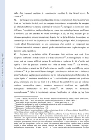 41
cadre d’un transport maritime, le connaissement constitue le titre faisant preuve du
contrat »128
.
42. Le transport sous connaissement peut être interne ou international. Dans le cadre d’une
étude sur l’uniformité du droit, seuls les transports internationaux seront étudiés. Le transport
est international lorsqu’il présente un élément d’extranéité129
, impliquant au moins deux Etats
différents. Cette définition juridique classique du contrat international (présentant un élément
d’extranéité) doit être enrichie du critère économique. Il est, en effet, fréquent que les
tribunaux considèrent comme international, du point de vue de la définition économique, un
transport qui ne le serait pas du point de vue de la définition juridique. Ainsi, la jurisprudence
récente admet l’internationalité au sens économique d’un contrat, ne comportant pas
d’élément d’extranéité, mais où il apparaît que les marchandises sont d’origine étrangère, ou
destinées à une exportation.
43. Précisons le vocabulaire utilisé. L’expression droit uniforme peut avoir deux
acceptions différentes : le fait d’unifier et le fait d’uniformiser130
. Sémantiquement, ces deux
termes ont un contenu différent puisque l’« unification » représente le fait d’unifier qui
signifie « faire de plusieurs éléments une seule et même chose »131
. En revanche,
l’« uniformisation » renvoie au fait d’uniformiser qui signifie « rendre semblables ou moins
différents »132
. Il y a donc une différence de degré. Le Professeur Ancel fait ainsi la différence
entre l’unification législative qui serait menée par les Etats et qui porterait sur l’élaboration de
règles légales d’ « ambition mondialiste », et l’ « uniformisation spontanée des praticiens
grâce, notamment, à la mise au point et à la diffusion des contrats-types qui, en certaines
matières commerciales (ventes, transports, assurances) confèrent une appréciable
homogénéité internationale au droit vivant »133
. On adoptera ces distinctions
terminologiques134
. Selon la terminologie retenue, l’unification est réalisée par les Etats
128
Alain Le Bayon, Dictionnaire de droit maritime, Presses Universitaires de Rennes, collect. Didact droit,
Rennes 2004, p. 70 et 71. Pour une étude plus complète du connaissement, cf. infra n° 240 et s.
129
Jean-Michel Jacquet, Le contrat international, Dalloz 2ème
édition, Paris 1999, p. 12 et s.
130
Pourtant être uniforme c’est avoir été uniformisé puisque si on unifie on rend unique !
131
Dictionnaire Petit Robert, Le Robert Paris, 1990.
132
Dictionnaire Petit Robert, Le Robert Paris, 1990.
133
Marc Ancel, Rapprochement, unification ou harmonisation des droits, in Mélanges dédiés à Gabriel Marty,
Université des sciences sociales de Toulouse, 1978, p. 6-9.
134
Ces deux termes peuvent faire l’objet d’une définition différente. Monsieur Jeammaud donne la même
définition de l’unification qui est le fait de conventions internationales mises en place par les Etats et qui
substituent à des règles nationales différentes un ensemble unique de règles désormais communes. Par contre
l’uniformisation, selon lui, est un processus qui consiste à intégrer dans les droits nationaux des règles
identiques, préalablement définies par des conventions internationales, « règles identiques et non uniques
puisqu’elles sont incorporées à chacun des droits, ces dispositions sont uniformes comme le sont les soldats
portant le même uniforme mais dont chacun conserve une identité ». Antoine Jeammaud, Unification,
uniformisation, harmonisation : de quoi s’agit-il ? , in Vers un code européen de la consommation, Bruylant
tel-00511315,version1-24Aug2010
 