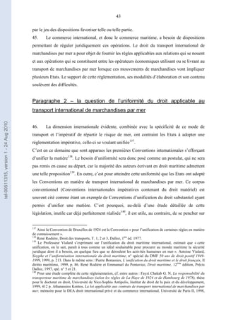 43
par le jeu des dispositions favoriser telle ou telle partie.
45. Le commerce international, et donc le commerce maritime, a besoin de dispositions
permettant de réguler juridiquement ces opérations. Le droit du transport international de
marchandises par mer a pour objet de fournir les règles applicables aux relations qui se nouent
et aux opérations qui se constituent entre les opérateurs économiques utilisant ou se livrant au
transport de marchandises par mer lorsque ces mouvements de marchandises vont impliquer
plusieurs Etats. Le support de cette réglementation, ses modalités d’élaboration et son contenu
soulèvent des difficultés.
Paragraphe 2 – la question de l’uniformité du droit applicable au
transport international de marchandises par mer
46. La dimension internationale évidente, combinée avec la spécificité de ce mode de
transport et l’impératif de répartir le risque de mer, ont contraint les Etats à adopter une
réglementation impérative, celle-ci se voulant unifiée137
.
C’est en ce domaine que sont apparues les premières Conventions internationales s’efforçant
d’unifier la matière138
. Le besoin d’uniformité sera donc posé comme un postulat, qui ne sera
pas remis en cause au départ, car la majorité des auteurs écrivant en droit maritime admettent
une telle proposition139
. En outre, c’est pour atteindre cette uniformité que les Etats ont adopté
les Conventions en matière de transport international de marchandises par mer. Ce corpus
conventionnel (Conventions internationales impératives contenant du droit matériel) est
souvent cité comme étant un exemple de Conventions d’unification du droit substantiel ayant
permis d’unifier une matière. C’est pourquoi, au-delà d’une étude détaillée de cette
législation, inutile car déjà parfaitement réalisée140
, il est utile, au contraire, de se pencher sur
137
Ainsi la Convention de Bruxelles de 1924 est la Convention « pour l’unification de certaines règles en matière
de connaissement ».
138
René Rodière, Droit des transports, T. 1, 2 et 3, Dalloz, 1ère
éd. 1977.
139
Le Professeur Vialard s’exprimant sur l’unification du droit maritime international, estimait que « cette
unification, on le sait, paraît à tous comme un idéal souhaitable pour procurer au monde maritime la sécurité
juridique dont il a besoin, en quelque lieu que se déroulent les activités humaines en mer ». Antoine Vialard,
Sisyphe et l’uniformisation internationale du droit maritime, n° spécial du DMF 50 ans de droit positif 1949-
1999, 1999, p. 213. Dans le même sens : Pierre Bonassies, L’unification du droit maritime et le droit français, Il
diritto marittimo, 1999, p. 86. René Rodière et Emmanuel du Pontavice, Droit maritime, 12ème
édition, Précis
Dalloz, 1997, spé. n° 5 et 21.
140
Pour une étude complète de cette réglementation, cf. entre autres : Fayzi Chakab G. N, La responsabilité du
transporteur maritime de marchandises (selon les règles de La Haye de 1924 et de Hambourg de 1978), thèse
pour le doctorat en droit, Université de Nice-Sophia Antipolis, Institut de droit de la paix et du développement,
1999, 412 p. Athanassios Kontos, La loi applicable aux contrats de transport international de marchandises par
mer, mémoire pour le DEA droit international privé et du commerce international, Université de Paris II, 1998,
tel-00511315,version1-24Aug2010
 