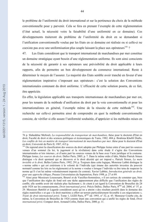 44
le problème de l’uniformité du droit international et sur la pertinence du choix de la méthode
conventionnelle pour y parvenir. Cela se fera en prenant l’exemple de cette réglementation
(l’état actuel, la nécessité voire la faisabilité d’une uniformité en ce domaine). Ces
développements traiteront du problème de l’uniformité du droit en se demandant si
l’unification conventionnelle voulue par les Etats en ce domaine est réalisée ou si celle-ci ne
coexiste pas avec une uniformisation plus souple laissant la place aux opérateurs141
?
47. Les Etats considèrent que le transport international de marchandises par mer constitue
un domaine stratégique ayant besoin d’une réglementation uniforme. Ils sont ainsi conscients
de la nécessité de garantir à ses opérateurs une prévisibilité du droit applicable à leurs
rapports, afin de permettre un bon développement du commerce international. Reste à
déterminer le moyen de l’assurer. La majorité des Etats semble avoir tranché en faveur d’une
réglementation impérative s’imposant aux opérateurs : c’est la solution des Conventions
internationales contenant du droit uniforme. L’efficacité de cette solution pourra, de ce fait,
être appréciée.
En effet, la législation applicable aux transports internationaux de marchandises par mer est,
pour les tenants de la méthode d’unification du droit par la voie conventionnelle et pour les
internationalistes en général, l’exemple même de la réussite de cette méthode142
. Une
recherche sur celle-ci permettra ainsi de comprendre en quoi la méthode conventionnelle
consiste, de vérifier si elle assure l’uniformité souhaitée, d’apprécier si les méthodes mises en
76 p. Slaheddine Mellouli, La responsabilité du transporteur de marchandises, thèse pour le doctorat d'Etat en
droit, Faculté de droit et des sciences politiques et économiques de Tunis, 1982, 404 p. Ibrahima Khallil Diallo,
Les conflits de lois en matière de transport international de marchandises par mer, thèse pour le doctorat d'Etat
en droit, Université de Paris II, 1987, 415 p.
141
On reprend ainsi la classification des sources du droit adoptée par Philippe Jestaz entre d’une part les sources
venues d’un sommet (la loi, le jugement et la révélation) dans cette étude il s’agira des Conventions
internationales et lois internes ; et d’autre part les sources venues de la base avec l’acte juridique et la coutume.
Philippe Jestaz, Les sources du droit, Dalloz Paris, 2005, p. 7. Dans le même ordre d’idée, Maître Patrick Simon
distingue « le droit spontané qui se découvre et le droit décrété qui est imposé », Patrick Simon, La main
invisible et le droit, Belles Lettres Paris, 1992, 291 p. Toujours dans cette logique, Monsieur Labbé distingue la
« norme subie » qui est extérieure à la volonté de l’individu (qui émane des autorités investies du pouvoir
normatif comme les lois ou les règlements) et la norme « voulue » lorsque l’individu va être tenu de respecter la
norme qu’il s’est lui même volontairement imposée (le contrat). Xavier Labbée, Introduction générale au droit,
pour une approche éthique, Presses Universitaires du Septentrion, Paris 1998, p. 27 et 89.
142
Ainsi pour Messieurs Loussouarn, Bourel et de Vareilles-Sommières, « il est curieux de constater que, bien
que l’unification des règles de fond soit une tâche apparemment plus difficile que l’unification des règles de
conflit, elle semble avoir été réalisée plus facilement », ils citent à cet égard la Convention de Bruxelles du 24
août 1924 sur les connaissements, Droit international privé, Précis Dalloz, Dalloz Paris, 8ème
éd. 2004, n° 37, p.
29. Messieurs Battifol et Lagarde considèrent aussi qu’on a atteint « des résultats positifs dans le domaine des
règles matérielles » et que « le droit maritime a offert un terrain particulièrement favorable à ces négociations »,
Traité de droit international privé, Tome 1, LGDJ Paris, 8ème
éd. 1993, n° 32, p. 45. Monsieur Courbe cite, de
même, la Convention de Bruxelles de 1924 comme étant une convention qui a unifié les règles de fond, Droit
international privé, Compact droit, Armand Collin, Dalloz Paris, 2000, p. 11.
tel-00511315,version1-24Aug2010
 