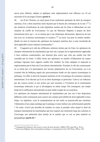 45
œuvre pour élaborer, adopter et appliquer cette réglementation sont efficaces ou s’il est
nécessaire d’en envisager d’autres (partie I).
48. Au fil de l’histoire, on serait passé d’une uniformité spontanée du droit du transport
maritime, d’un « droit (maritime était) façonné par le besoin des utilisateurs de la mer »143
à
des tentatives d’unification de cette législation menées par les Etats et débouchant sur une
situation de conflit de Conventions. Ce que dit Monsieur Halpérin à propos du droit
international privé qui « ne se résume pas à une dialectique désincarnée, dépourvue de tout
lien avec les évolutions économiques et sociales »144
est aussi vrai pour la matière étudiée.
Quelle est ainsi la réaction des opérateurs du transport maritime face à cette incertitude du
droit applicable à leurs relations contractuelles ?
49. Il apparaît qu’à côté des différentes solutions initiées par les Etats, les opérateurs du
transport international de marchandises par mer ont, à propos de la réglementation applicable
à leurs relations contractuelles, une fonction plus active que celle qui semble leur être
concédée par les Etats. L’office laissé aux opérateurs en matière d’élaboration du corpus
juridique régissant leurs rapports semble être résiduel, les Etats adoptant et imposant la
réglementation par le biais des Conventions internationales. Pourtant, le rôle des commerçants
ne se limite pas à la participation aux travaux préparatoires de ces Conventions, ou à un
éventuel rôle de lobbying auprès des gouvernements fondé sur des aspects économiques et
politiques. En effet, le droit du transport maritime est lié à la pratique du commerce maritime
international. Il en découle qu’il est un droit dynamique et particulier. Celui-ci est influencé
par des sources écrites et non écrites qui sont associées à l’évolution de la communauté
économique intéressée et qui se développent en même temps. Par conséquent, une simple
étude de la codification internationale ne peut rendre compte de ces caractères.
Les opérateurs du transport international de marchandises par mer ont à leur disposition
différents outils contractuels pour assurer une certaine prévisibilité du droit applicable à leurs
litiges. La répétition, voire la systématisation de tels outils ne pourrait-elle pas constituer
l’élaboration d’un corpus juridique par la pratique et ainsi réaliser une uniformisation partielle
? En outre, n’est-il pas possible de remettre en cause le postulat selon lequel le droit du
transport international de marchandises par mer requiert une uniformité large des solutions et
d’envisager une uniformité plus limitée de la matière que ce soit au plan matériel ou
géographique (partie II) ?
143
Emmanuel du Pontavice, Etat actuel et avenir du droit maritime, ADMA 1993, tome XII, p. 38 et s.
144
Jean-Louis Halpérin, Entre nationalisme juridique et communauté de droit, PUF Paris, 1999, p. 198.
tel-00511315,version1-24Aug2010
 