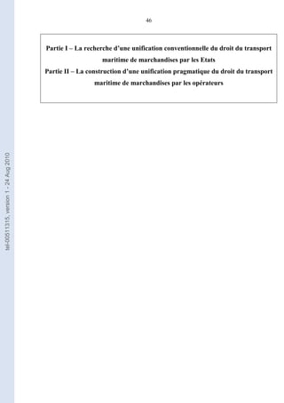 46
Partie I – La recherche d’une unification conventionnelle du droit du transport
maritime de marchandises par les Etats
Partie II – La construction d’une unification pragmatique du droit du transport
maritime de marchandises par les opérateurs
tel-00511315,version1-24Aug2010
 