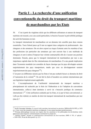 47
Partie I – La recherche d’une unification
conventionnelle du droit du transport maritime
de marchandises par les Etats
50. C’est à partir du vingtième siècle que les différents utilisateurs et auteurs du transport
maritime ont ressenti, avec une acuité particulière, le besoin d’assurer la prévisibilité juridique
des activités humaines en mer.
Le transport international de marchandises est un domaine très sensible pour deux raisons
essentielles. Tout d’abord parce qu’il met en rapport deux catégories de professionnels : des
chargeurs et des armateurs. On est alors exposé au risque d’entente entre les membres d’une
des professions (en particulier des armateurs qui sont souvent face à une multitude de
chargeurs et sont à même d’imposer leur volonté contractuelle) afin de s’assurer une position
dominante. Ensuite, parce que le transport international de marchandises par mer a une
importance capitale dans les flux internationaux de marchandises. Il a une grande implication
dans l’économie mondiale (on considère de façon classique que les pays développés seraient
majoritairement des pays transporteurs, tandis que ceux en développement seraient
majoritairement des pays chargeurs145
).
C’est pour ces différentes raisons que les Etats n’ont pas souhaité laisser ce domaine du droit
à l’autonomie de la volonté146
. Ils ont fait le choix d’encadrer ces contrats internationaux par
une législation impérativement applicable.
51. L’accomplissement de l’uniformité internationale du transport maritime a
principalement été recherché par le biais de l’élaboration et de l’adoption de conventions
internationales, celles-ci étant destinées à servir de « boussole juridique du commerce
international »147
. Cette unification souhaitée par les Etats, et ce par le biais conventionnel, a-
t-elle pu être réalisée en matière de droit du transport international de marchandises par mer
(titre I) ?
145
Koffi Christophe Nubukpo, Le nouvel ordre maritime international en question, JMM du 06/10/1995, p. 2478
et s. Cette vision des transports maritimes est dépassée, il sera exposé pourquoi postérieurement.
146
Principe philosophique trouvant son origine chez les canonistes et les philosophes du dix-huitième siècle
(Rousseau) selon lequel la volonté humaine constituerait sa propre loi.
147
Antoine Vialard, Sisyphe et l’uniformisation internationale du droit maritime, DMF n° 591, n° spécial :
« 1949-1999, 50 ans de droit positif » p. 213.
tel-00511315,version1-24Aug2010
 