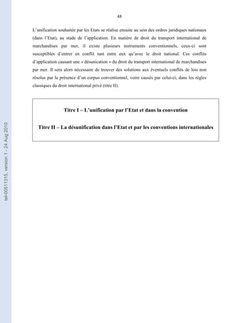 48
L’unification souhaitée par les Etats se réalise ensuite au sein des ordres juridiques nationaux
(dans l’Etat), au stade de l’application. En matière de droit du transport international de
marchandises par mer, il existe plusieurs instruments conventionnels, ceux-ci sont
susceptibles d’entrer en conflit tant entre eux qu’avec le droit national. Ces conflits
d’application causant une « désunication » du droit du transport international de marchandises
par mer. Il sera alors nécessaire de trouver des solutions aux éventuels conflits de lois non
résolus par la présence d’un corpus conventionnel, voire causés par celui-ci, dans les règles
classiques du droit international privé (titre II).
Titre I – L’unification par l’Etat et dans la convention
Titre II – La désunification dans l’Etat et par les conventions internationales
tel-00511315,version1-24Aug2010
 