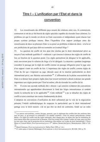 49
Titre I – L’unification par l’Etat et dans la
convention
52. Les ressortissants des différents pays nouent des relations entre eux, ils commercent,
contractent et ont de ce fait besoin de règles spéciales capables de résoudre leurs relations. Le
problème est que le monde est divisé en Etats souverains et indépendants ayant chacun leur
propre système juridique interne. Dans l’hypothèse d’un rapport juridique entre des
ressortissants de deux ou plusieurs Etats va se poser un problème évident de choix : à la loi et
aux juridictions de quel pays doit-on soumettre un éventuel litige ?
53. La question du conflit de lois peut être résolue par le droit international privé au
moyen d’une méthode qualifiée d’ « indirecte » qui consiste à énoncer des règles de conflit de
lois en fonction de la question posée. Ces règles permettront de désigner la loi applicable,
mais renverront pour la solution du litige à la loi désignée. La doctrine a pendant longtemps
considéré le passage par la règle de conflit comme un passage obligatoire pour le juge saisi
d’un rapport visant un conflit de lois. L’importance des règles de conflit, comme règles de
l’Etat du for qui s’imposent au juge, découle aussi de la réaction particulariste en droit
international privé, aux théories universalistes148
. L’affirmation de la pleine souveraineté des
Etats à se donner leurs propres règles dans leur ressort territorial a abouti à donner une grande
importance aux règles posées par l’Etat lui-même, afin de résoudre les conflits de loi.
54. Il existe une seconde méthode dite « directe » qui consiste à élaborer des conventions
internationales qui appréhendent directement le fond des litiges internationaux et rendent
inutile la recherche de la loi applicable149
. Cette méthode150
a pu se détacher des règles de
conflit et ainsi constituer une source fondamentale du droit.
L’adoption de conventions d’unification du droit substantiel par la voie de la négociation
présente l’intérêt méthodologique de respecter la particularité que le droit international
partage avec le droit naturel, « de ne pas être un droit de contrainte, fondé sur un ordre
148
Les auteurs universalistes, comme Savigny, pensent « que le règlement des conflits doit être uniforme dans
tous les pays, ce qu’assurera sa conformité à un modèle commun ». Pour les auteurs particularistes comme
Bartin « les règles de conflit sont des règles nationales, dans chaque pays, au même titre que les institutions de
droit interne dont elles circonscrivent le domaine. Elles leur restent liées comme l’ombre au corps, parce qu’elles
ne sont autre chose que la projection de ces institutions elles-mêmes sur le plan du droit international ». Pierre
Mayer et Vincent Heuzé, Droit international privé, 8ème
édition, Domat droit privé, Montchrestien, 2004, n° 69-
72.
149
Daniel Gutmann, Droit international privé, Dalloz Paris 1999, p. 1 et s.
150
Cf. entre autres à Antonio Malintoppi, Droit uniforme et droit international privé, RCADI, 1965, p. 59.
tel-00511315,version1-24Aug2010
 
