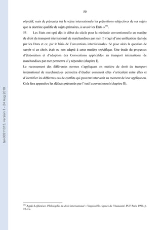 50
objectif, mais de présenter sur la scène internationale les prétentions subjectives de ses sujets
que la doctrine qualifie de sujets primaires, à savoir les Etats »151
.
55. Les Etats ont opté dès le début du siècle pour la méthode conventionnelle en matière
de droit du transport international de marchandises par mer. Il s’agit d’une unification réalisée
par les Etats et ce, par le biais de Conventions internationales. Se pose alors la question de
savoir si ce choix était ou non adapté à cette matière spécifique. Une étude du processus
d’élaboration et d’adoption des Conventions applicables au transport international de
marchandises par mer permettra d’y répondre (chapitre I).
Le recensement des différentes normes s’appliquant en matière de droit du transport
international de marchandises permettra d’étudier comment elles s’articulent entre elles et
d’identifier les différents cas de conflits qui peuvent intervenir au moment de leur application.
Cela fera apparaître les défauts présentés par l’outil conventionnel (chapitre II).
151
Agnès Lejbowicz, Philosophie du droit international ; l’impossible capture de l’humanité, PUF Paris 1999, p.
22 et s.
tel-00511315,version1-24Aug2010
 