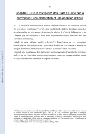 51
Chapitre I – De la multiplicité des Etats à l’unité par la
convention : une élaboration et une adoption difficile
56. L’unification internationale du droit du transport maritime a été réalisée en utilisant
des conventions « unifiantes »152
, c’est-à-dire en cherchant à élaborer des règles matérielles
ou substantielles qui vont donner directement la solution. Il s’agit de l’élaboration et de
l’adoption par une multiplicité d’Etats d’une réglementation unique formalisée dans une
convention internationale.
L’étude de cette méthode appelée « directe »153
, l’appréciation de ces conventions
d’unification du droit substantiel ou l’opportunité du choix de ceux-ci dans le domaine du
transport maritime de marchandises fera l’objet de la première section (section I).
Une étude plus spécifique du droit du transport maritime permettra d’identifier les problèmes
soulevés par les Conventions maritimes applicables en matière de transport maritime surtout
en ce qui concerne leurs élaboration et adoption (section II).
152
Cette expression se retrouve sous la plume du Professeur Malaurie in Loi uniforme et conflits de lois, Travaux
du Comité français de droit international privé, 1967, p. 86. Les Conventions applicables au transport
international de marchandises par mer (Convention de Bruxelles de 1924 dans ses différentes versions et les
Règles de Hambourg) seront désignées sous ce qualificatif ou alors « Conventions d’unification du droit
substantiel », le qualificatif « droit uniforme » sera aussi utilisé car ces Conventions visent à « l’unification de
certaines règles », elles produisent ainsi du droit uniforme.
153
Françoise Monéger, Droit international privé, Litec, 2001, p. 19 et s.
tel-00511315,version1-24Aug2010
 