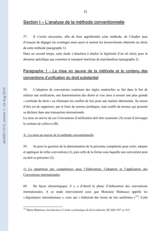 52
Section I – L’analyse de la méthode conventionnelle
57. Il s’avère nécessaire, afin de bien appréhender cette méthode, de l’étudier puis
d’essayer de dégager les avantages mais aussi et surtout les inconvénients inhérents au choix
de cette méthode (paragraphe 1).
Dans un second temps, cette étude s’attachera à étudier la légitimité d’un tel choix pour le
domaine spécifique que constitue le transport maritime de marchandises (paragraphe 2).
Paragraphe 1 - La mise en œuvre de la méthode et le contenu des
conventions d’unification du droit substantiel
58. L’adoption de conventions contenant des règles matérielles se fait dans le but de
réaliser une unification, une harmonisation des droits et vise ainsi à assurer une plus grande
« certitude du droit » en éliminant les conflits de lois pour une matière déterminée. Sa raison
d’être est de supprimer, par le biais de normes juridiques, tout conflit de normes qui pourrait
se déclarer dans une transaction internationale.
La mise en œuvre de ces Conventions d’unification doit être examinée (A) avant d’envisager
le contenu de celles-ci (B).
A - La mise en oeuvre de la méthode conventionnelle
59. Se pose la question de la détermination de la personne compétente pour créer, adopter
et appliquer de telles conventions (1), puis celle de la forme sous laquelle une convention peut
ou doit se présenter (2).
1) La répartition des compétences pour l’élaboration, l’adoption et l’application des
Conventions internationales
60. De façon chronologique, il y a d’abord la phase d’élaboration des conventions
internationales. A ce stade interviennent ceux que Monsieur Matteucci appelle les
« législateurs internationaux », ceux qui « élaborent des textes de lois uniformes »154
. Cette
154
Mario Matteucci, Introduction à l’étude systématique du droit uniforme, RCADI 1957, p. 415.
tel-00511315,version1-24Aug2010
 