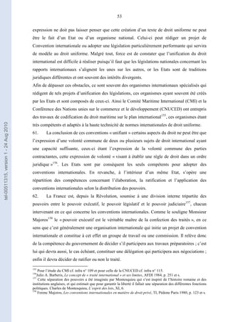 53
expression ne doit pas laisser penser que cette création d’un texte de droit uniforme ne peut
être le fait d’un Etat ou d’un organisme national. Celui-ci peut rédiger un projet de
Convention internationale ou adopter une législation particulièrement performante qui servira
de modèle au droit uniforme. Malgré tout, force est de constater que l’unification du droit
international est difficile à réaliser puisqu’il faut que les législations nationales concernant les
rapports internationaux s’alignent les unes sur les autres, or les Etats sont de traditions
juridiques différentes et ont souvent des intérêts divergents.
Afin de dépasser ces obstacles, ce sont souvent des organismes internationaux spécialisés qui
rédigent de tels projets d’unification des législations, ces organismes ayant souvent été créés
par les Etats et sont composés de ceux-ci. Ainsi le Comité Maritime International (CMI) et la
Conférence des Nations unies sur le commerce et le développement (CNUCED) ont entrepris
des travaux de codification du droit maritime sur le plan international155
, ces organismes étant
très compétents et adaptés à la haute technicité de normes internationales de droit uniforme.
61. La conclusion de ces conventions « unifiant » certains aspects du droit ne peut être que
l’expression d’une volonté commune de deux ou plusieurs sujets de droit international ayant
une capacité suffisante, ceux-ci étant l’expression de la volonté commune des parties
contractantes, cette expression de volonté « visant à établir une règle de droit dans un ordre
juridique »156
. Les Etats sont par conséquent les seuls compétents pour adopter des
conventions internationales. En revanche, à l’intérieur d’un même Etat, s’opère une
répartition des compétences concernant l’élaboration, la ratification et l’application des
conventions internationales selon la distribution des pouvoirs.
62. La France est, depuis la Révolution, soumise à une division interne tripartite des
pouvoirs entre le pouvoir exécutif, le pouvoir législatif et le pouvoir judiciaire157
, chacun
intervenant en ce qui concerne les conventions internationales. Comme le souligne Monsieur
Majoros158
le « pouvoir exécutif est le véritable maître de la confection des traités », en ce
sens que c’est généralement une organisation internationale qui initie un projet de convention
internationale et constitue à cet effet un groupe de travail ou une commission. Il relève donc
de la compétence du gouvernement de décider s’il participera aux travaux préparatoires ; c’est
lui qui devra aussi, le cas échéant, constituer une délégation qui participera aux négociations ;
enfin il devra décider de ratifier ou non le traité.
155
Pour l’étude du CMI cf. infra n° 109 et pour celle de la CNUCED cf. infra n° 115.
156
Julio A. Barberis, Le concept de « traité international » et ses limites, AFDI 1984, p. 251 et s.
157
Cette séparation des pouvoirs a été imaginée par Montesquieu qui s’est inspiré de l’histoire romaine et des
institutions anglaises, et qui estimait que pour garantir la liberté il fallait une séparation des différentes fonctions
politiques. Charles de Montesquieu, L’esprit des lois, XI, 6.
158
Ferenc Majoros, Les conventions internationales en matière de droit privé, TI, Pédone Paris 1980, p. 123 et s.
tel-00511315,version1-24Aug2010
 
