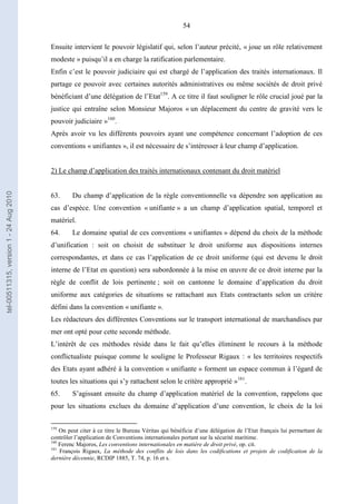 54
Ensuite intervient le pouvoir législatif qui, selon l’auteur précité, « joue un rôle relativement
modeste » puisqu’il a en charge la ratification parlementaire.
Enfin c’est le pouvoir judiciaire qui est chargé de l’application des traités internationaux. Il
partage ce pouvoir avec certaines autorités administratives ou même sociétés de droit privé
bénéficiant d’une délégation de l’Etat159
. A ce titre il faut souligner le rôle crucial joué par la
justice qui entraîne selon Monsieur Majoros « un déplacement du centre de gravité vers le
pouvoir judiciaire »160
.
Après avoir vu les différents pouvoirs ayant une compétence concernant l’adoption de ces
conventions « unifiantes », il est nécessaire de s’intéresser à leur champ d’application.
2) Le champ d’application des traités internationaux contenant du droit matériel
63. Du champ d’application de la règle conventionnelle va dépendre son application au
cas d’espèce. Une convention « unifiante » a un champ d’application spatial, temporel et
matériel.
64. Le domaine spatial de ces conventions « unifiantes » dépend du choix de la méthode
d’unification : soit on choisit de substituer le droit uniforme aux dispositions internes
correspondantes, et dans ce cas l’application de ce droit uniforme (qui est devenu le droit
interne de l’Etat en question) sera subordonnée à la mise en œuvre de ce droit interne par la
règle de conflit de lois pertinente ; soit on cantonne le domaine d’application du droit
uniforme aux catégories de situations se rattachant aux Etats contractants selon un critère
défini dans la convention « unifiante ».
Les rédacteurs des différentes Conventions sur le transport international de marchandises par
mer ont opté pour cette seconde méthode.
L’intérêt de ces méthodes réside dans le fait qu’elles éliminent le recours à la méthode
conflictualiste puisque comme le souligne le Professeur Rigaux : « les territoires respectifs
des Etats ayant adhéré à la convention « unifiante » forment un espace commun à l’égard de
toutes les situations qui s’y rattachent selon le critère approprié »161
.
65. S’agissant ensuite du champ d’application matériel de la convention, rappelons que
pour les situations exclues du domaine d’application d’une convention, le choix de la loi
159
On peut citer à ce titre le Bureau Véritas qui bénéficie d’une délégation de l’Etat français lui permettant de
contrôler l’application de Conventions internationales portant sur la sécurité maritime.
160
Ferenc Majoros, Les conventions internationales en matière de droit privé, op. cit.
161
François Rigaux, La méthode des conflits de lois dans les codifications et projets de codification de la
dernière décennie, RCDIP 1885, T. 74, p. 16 et s.
tel-00511315,version1-24Aug2010
 