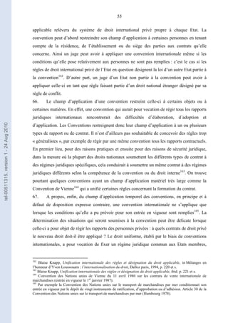 55
applicable relèvera du système de droit international privé propre à chaque Etat. La
convention peut d’abord restreindre son champ d’application à certaines personnes en tenant
compte de la résidence, de l’établissement ou du siège des parties aux contrats qu’elle
concerne. Ainsi un juge peut avoir à appliquer une convention internationale même si les
conditions qu’elle pose relativement aux personnes ne sont pas remplies : c’est le cas si les
règles de droit international privé de l’Etat en question désignent la loi d’un autre Etat partie à
la convention162
. D’autre part, un juge d’un Etat non partie à la convention peut avoir à
appliquer celle-ci en tant que règle faisant partie d’un droit national étranger désigné par sa
règle de conflit.
66. Le champ d’application d’une convention restreint celle-ci à certains objets ou à
certaines matières. En effet, une convention qui aurait pour vocation de régir tous les rapports
juridiques internationaux rencontrerait des difficultés d’élaboration, d’adoption et
d’application. Les Conventions restreignent donc leur champ d’application à un ou plusieurs
types de rapport ou de contrat. Il n’est d’ailleurs pas souhaitable de concevoir des règles trop
« généralistes », par exemple de régir par une même convention tous les rapports contractuels.
En premier lieu, pour des raisons pratiques et ensuite pour des raisons de sécurité juridique,
dans la mesure où la plupart des droits nationaux soumettent les différents types de contrat à
des régimes juridiques spécifiques, cela conduirait à soumettre un même contrat à des régimes
juridiques différents selon la compétence de la convention ou du droit interne163
. On trouve
pourtant quelques conventions ayant un champ d’application matériel très large comme la
Convention de Vienne164
qui a unifié certaines règles concernant la formation du contrat.
67. A propos, enfin, du champ d’application temporel des conventions, en principe et à
défaut de disposition expresse contraire, une convention internationale ne s’applique que
lorsque les conditions qu’elle a pu prévoir pour son entrée en vigueur sont remplies165
. La
détermination des situations qui seront soumises à la convention peut être délicate lorsque
celle-ci a pour objet de régir les rapports des personnes privées : à quels contrats de droit privé
le nouveau droit doit-il être appliqué ? Le droit uniforme, établi par le biais de conventions
internationales, a pour vocation de fixer un régime juridique commun aux Etats membres,
162
Blaise Knapp, Unification internationale des règles et désignation du droit applicable, in Mélanges en
l’honneur d’Yvon Loussouarn : l’internationalisation du droit, Dalloz paris, 1994, p. 220 et s.
163
Blaise Knapp, Unification internationale des règles et désignation du droit applicable, ibid. p. 221 et s.
164
Convention des Nations unies de Vienne du 11 avril 1980 sur les contrats de vente internationale de
marchandises (entrée en vigueur le 1er
janvier 1987).
165
Par exemple la Convention des Nations unies sur le transport de marchandises par mer conditionnait son
entrée en vigueur par le dépôt de vingt instruments de ratification, d’approbation ou d’adhésion. Article 30 de la
Convention des Nations unies sur le transport de marchandises par mer (Hambourg 1978).
tel-00511315,version1-24Aug2010
 