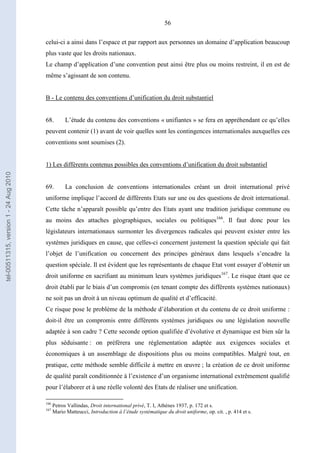 56
celui-ci a ainsi dans l’espace et par rapport aux personnes un domaine d’application beaucoup
plus vaste que les droits nationaux.
Le champ d’application d’une convention peut ainsi être plus ou moins restreint, il en est de
même s’agissant de son contenu.
B - Le contenu des conventions d’unification du droit substantiel
68. L’étude du contenu des conventions « unifiantes » se fera en appréhendant ce qu’elles
peuvent contenir (1) avant de voir quelles sont les contingences internationales auxquelles ces
conventions sont soumises (2).
1) Les différents contenus possibles des conventions d’unification du droit substantiel
69. La conclusion de conventions internationales créant un droit international privé
uniforme implique l’accord de différents Etats sur une ou des questions de droit international.
Cette tâche n’apparaît possible qu’entre des Etats ayant une tradition juridique commune ou
au moins des attaches géographiques, sociales ou politiques166
. Il faut donc pour les
législateurs internationaux surmonter les divergences radicales qui peuvent exister entre les
systèmes juridiques en cause, que celles-ci concernent justement la question spéciale qui fait
l’objet de l’unification ou concernent des principes généraux dans lesquels s’encadre la
question spéciale. Il est évident que les représentants de chaque Etat vont essayer d’obtenir un
droit uniforme en sacrifiant au minimum leurs systèmes juridiques167
. Le risque étant que ce
droit établi par le biais d’un compromis (en tenant compte des différents systèmes nationaux)
ne soit pas un droit à un niveau optimum de qualité et d’efficacité.
Ce risque pose le problème de la méthode d’élaboration et du contenu de ce droit uniforme :
doit-il être un compromis entre différents systèmes juridiques ou une législation nouvelle
adaptée à son cadre ? Cette seconde option qualifiée d’évolutive et dynamique est bien sûr la
plus séduisante : on préfèrera une réglementation adaptée aux exigences sociales et
économiques à un assemblage de dispositions plus ou moins compatibles. Malgré tout, en
pratique, cette méthode semble difficile à mettre en œuvre ; la création de ce droit uniforme
de qualité paraît conditionnée à l’existence d’un organisme international extrêmement qualifié
pour l’élaborer et à une réelle volonté des Etats de réaliser une unification.
166
Petros Vallindas, Droit international privé, T. I, Athènes 1937, p. 172 et s.
167
Mario Matteucci, Introduction à l’étude systématique du droit uniforme, op. cit. , p. 414 et s.
tel-00511315,version1-24Aug2010
 