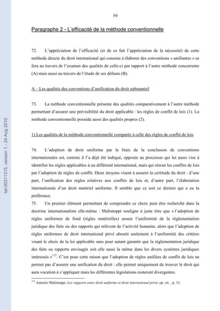 59
Paragraphe 2 - L’efficacité de la méthode conventionnelle
72. L’appréciation de l’efficacité (et de ce fait l’appréciation de la nécessité) de cette
méthode directe du droit international qui consiste à élaborer des conventions « unifiantes » se
fera au travers de l’examen des qualités de celle-ci par rapport à l’autre méthode concurrente
(A) mais aussi au travers de l’étude de ses défauts (B).
A – Les qualités des conventions d’unification du droit substantiel
73. La méthode conventionnelle présente des qualités comparativement à l’autre méthode
permettant d’assurer une prévisibilité du droit applicable : les règles de conflit de lois (1). La
méthode conventionnelle possède aussi des qualités propres (2).
1) Les qualités de la méthode conventionnelle comparée à celle des règles de conflit de lois
74. L’adoption de droit uniforme par le biais de la conclusion de conventions
internationales est, comme il l’a déjà été indiqué, opposée au processus qui lui aussi vise à
identifier les règles applicables à un différend international, mais qui résout les conflits de lois
par l’adoption de règles de conflit. Deux moyens visent à assurer la certitude du droit : d’une
part, l’unification des règles relatives aux conflits de lois et, d’autre part, l’élaboration
internationale d’un droit matériel uniforme. Il semble que ce soit ce dernier qui a eu la
préférence.
75. Un premier élément permettant de comprendre ce choix peut être recherché dans la
doctrine internationaliste elle-même : Malintoppi souligne à juste titre que « l’adoption de
règles uniformes de fond (règles matérielles) assure l’uniformité de la réglementation
juridique des faits ou des rapports qui relèvent de l’activité humaine, alors que l’adoption de
règles uniformes de droit international privé aboutit seulement à l’uniformité des critères
visant le choix de la loi applicable sans pour autant garantir que la réglementation juridique
des faits ou rapports envisagés soit elle aussi la même dans les divers systèmes juridiques
intéressés »175
. C’est pour cette raison que l’adoption de règles unifiées de conflit de lois ne
permet pas d’assurer une unification du droit : elle permet uniquement de trouver le droit qui
aura vocation à s’appliquer mais les différentes législations resteront divergentes.
175
Antonio Malintoppi, Les rapports entre droit uniforme et droit international privé, op. cit. , p. 12.
tel-00511315,version1-24Aug2010
 