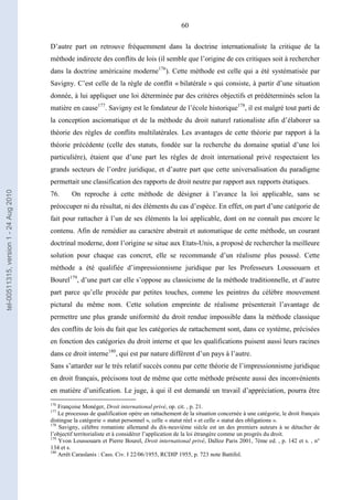 60
D’autre part on retrouve fréquemment dans la doctrine internationaliste la critique de la
méthode indirecte des conflits de lois (il semble que l’origine de ces critiques soit à rechercher
dans la doctrine américaine moderne176
). Cette méthode est celle qui a été systématisée par
Savigny. C’est celle de la règle de conflit « bilatérale » qui consiste, à partir d’une situation
donnée, à lui appliquer une loi déterminée par des critères objectifs et prédéterminés selon la
matière en cause177
. Savigny est le fondateur de l’école historique178
, il est malgré tout parti de
la conception asciomatique et de la méthode du droit naturel rationaliste afin d’élaborer sa
théorie des règles de conflits multilatérales. Les avantages de cette théorie par rapport à la
théorie précédente (celle des statuts, fondée sur la recherche du domaine spatial d’une loi
particulière), étaient que d’une part les règles de droit international privé respectaient les
grands secteurs de l’ordre juridique, et d’autre part que cette universalisation du paradigme
permettait une classification des rapports de droit neutre par rapport aux rapports étatiques.
76. On reproche à cette méthode de désigner à l’avance la loi applicable, sans se
préoccuper ni du résultat, ni des éléments du cas d’espèce. En effet, on part d’une catégorie de
fait pour rattacher à l’un de ses éléments la loi applicable, dont on ne connaît pas encore le
contenu. Afin de remédier au caractère abstrait et automatique de cette méthode, un courant
doctrinal moderne, dont l’origine se situe aux Etats-Unis, a proposé de rechercher la meilleure
solution pour chaque cas concret, elle se recommande d’un réalisme plus poussé. Cette
méthode a été qualifiée d’impressionnisme juridique par les Professeurs Loussouarn et
Bourel179
, d’une part car elle s’oppose au classicisme de la méthode traditionnelle, et d’autre
part parce qu’elle procède par petites touches, comme les peintres du célèbre mouvement
pictural du même nom. Cette solution empreinte de réalisme présenterait l’avantage de
permettre une plus grande uniformité du droit rendue impossible dans la méthode classique
des conflits de lois du fait que les catégories de rattachement sont, dans ce système, précisées
en fonction des catégories du droit interne et que les qualifications puisent aussi leurs racines
dans ce droit interne180
, qui est par nature différent d’un pays à l’autre.
Sans s’attarder sur le très relatif succès connu par cette théorie de l’impressionnisme juridique
en droit français, précisons tout de même que cette méthode présente aussi des inconvénients
en matière d’unification. Le juge, à qui il est demandé un travail d’appréciation, pourra être
176
Françoise Monéger, Droit international privé, op. cit. , p. 21.
177
Le processus de qualification opère un rattachement de la situation concernée à une catégorie, le droit français
distingue la catégorie « statut personnel », celle « statut réel » et celle « statut des obligations ».
178
Savigny, célèbre romaniste allemand du dix-neuvième siècle est un des premiers auteurs à se détacher de
l’objectif territorialiste et à considérer l’application de la loi étrangère comme un progrès du droit.
179
Yvon Loussouarn et Pierre Bourel, Droit international privé, Dalloz Paris 2001, 7ème ed. , p. 142 et s. , n°
134 et s.
180
Arrêt Caraslanis : Cass. Civ. I 22/06/1955, RCDIP 1955, p. 723 note Battifol.
tel-00511315,version1-24Aug2010
 
